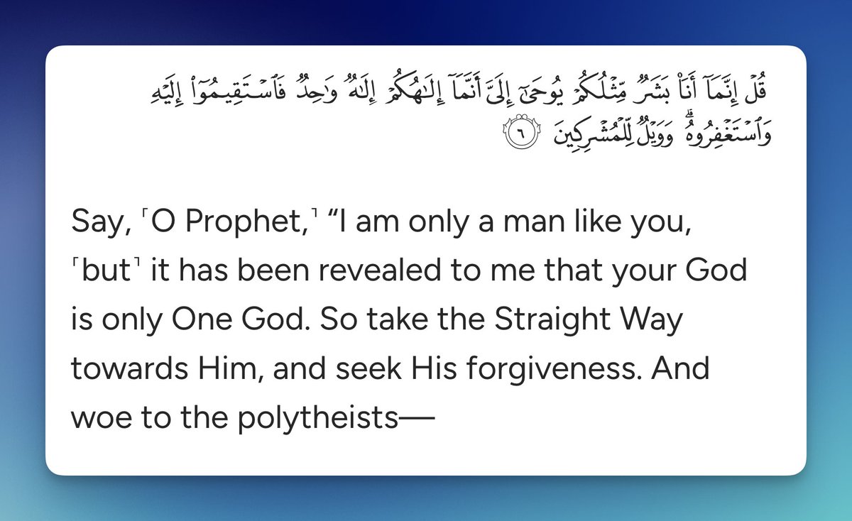 Say, ˹O Prophet,˺ “I am only a man like you, ˹but˺ it has been revealed to me that your God is only One God. So take the Straight Way towards Him, and seek His forgiveness. And woe to the polytheists

Quran 41:6
quran.com/41?startingVer…