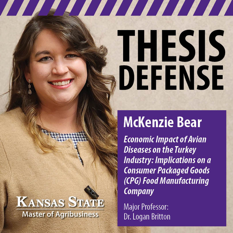 K-State MAB (@ksumab) on Twitter photo McKenzie Bear, #MABClassof2025, will defend her MAB thesis, “Economic Impact of Avian Diseases on the Turkey Industry: Implications on a Consumer Packaged Goods (CPG) Food Manufacturing Company,” on Wednesday, April 2 at 3:00 p.m. Major Professor: Dr. <a href="/logan_britton/">Logan Britton</a> McKenzie Bear, #MABClassof2025, will defend her MAB thesis, “Economic Impact of Avian Diseases on the Turkey Industry: Implications on a Consumer Packaged Goods (CPG) Food Manufacturing Company,” on Wednesday, April 2 at 3:00 p.m. Major Professor: Dr. <a href="/logan_britton/">Logan Britton</a>