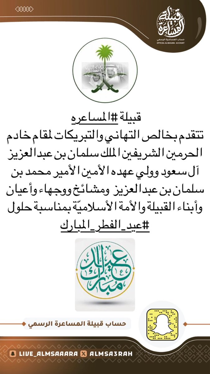 قبيلة #المساعره  
تتقدم بخالص التهاني والتبريكات لمقام خادم الحرمين الشريفين الملك سلمان بن عبدالعزيز آل سعود وولي عهده الأمين الأمير محمد بن سلمان بن عبدالعزيز  ومشائخ ووجهاء وأعيان وأبناء القبيلة والأمة الأسلاميّة بمناسبة حلول #عيد_الفطر_المبارك_1446