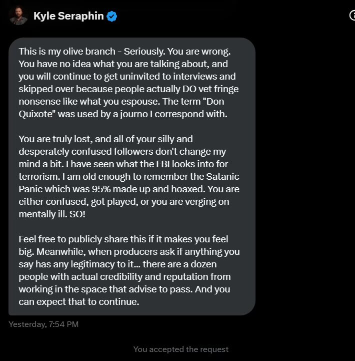 Bx (@bx_on_x) on Twitter photo Kyle Seraphin, who is a former FBI agent, threatened me last night in DMs. He told me that 764 is neither a serious problem, nor a terror group, nor Satanic, and that I’m mentally ill for saying this. 
He then claimed responsibility for getting me uninvited from a podcast, and Kyle Seraphin, who is a former FBI agent, threatened me last night in DMs. He told me that 764 is neither a serious problem, nor a terror group, nor Satanic, and that I’m mentally ill for saying this. 
He then claimed responsibility for getting me uninvited from a podcast, and