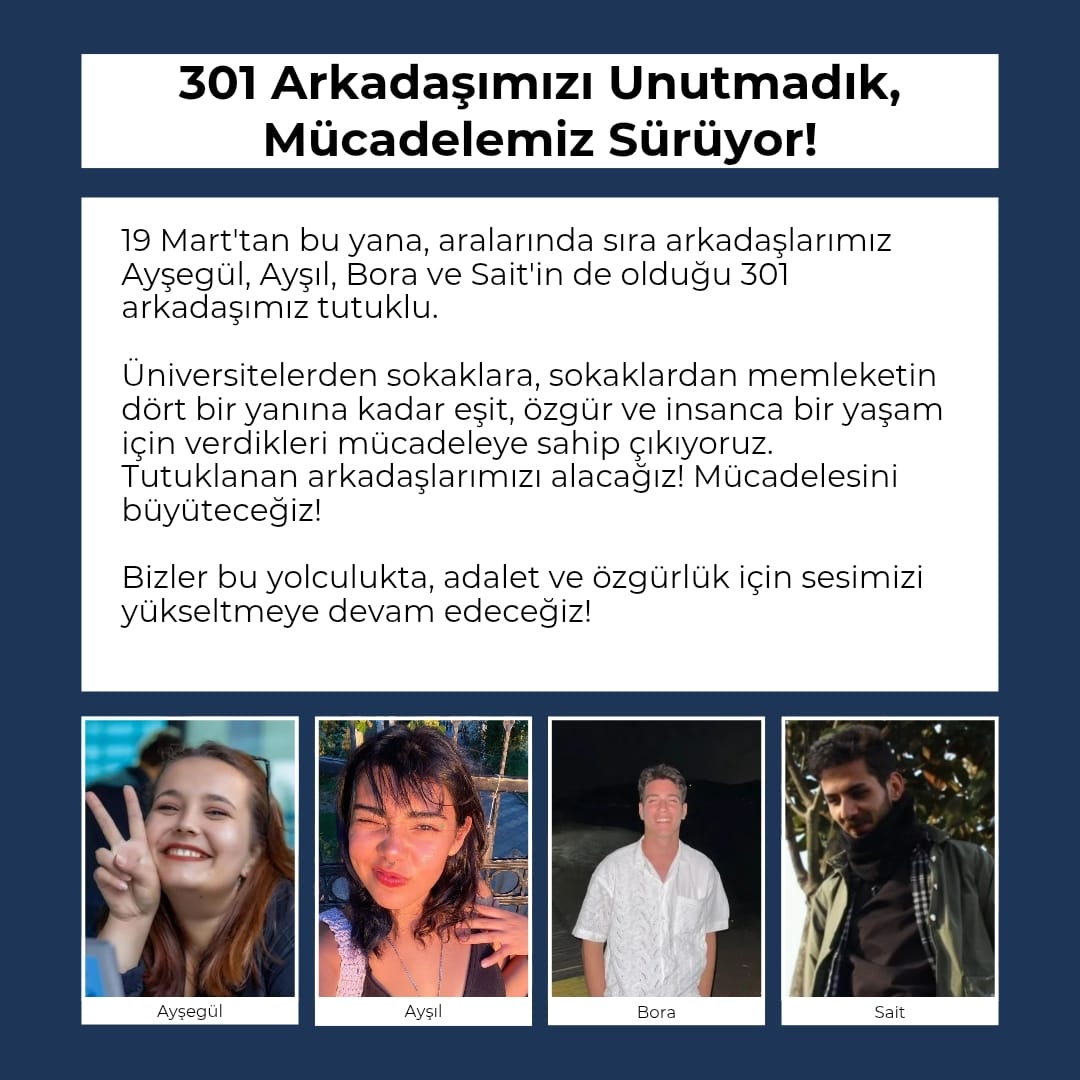 19 Mart'tan bu yana aralarında sıra arkadaşlarımız Ayşegül, Ayşıl, Bora ve Sait'in de olduğu 301 arkadaşımız tutuklu.

Üniversitelerden sokaklara, sokaklardan memleketin dört bir yanına eşit, özgür, insanca bir yaşam için verdikleri mücadelede tutuklanan arkadaşlarımızı alacağız!
