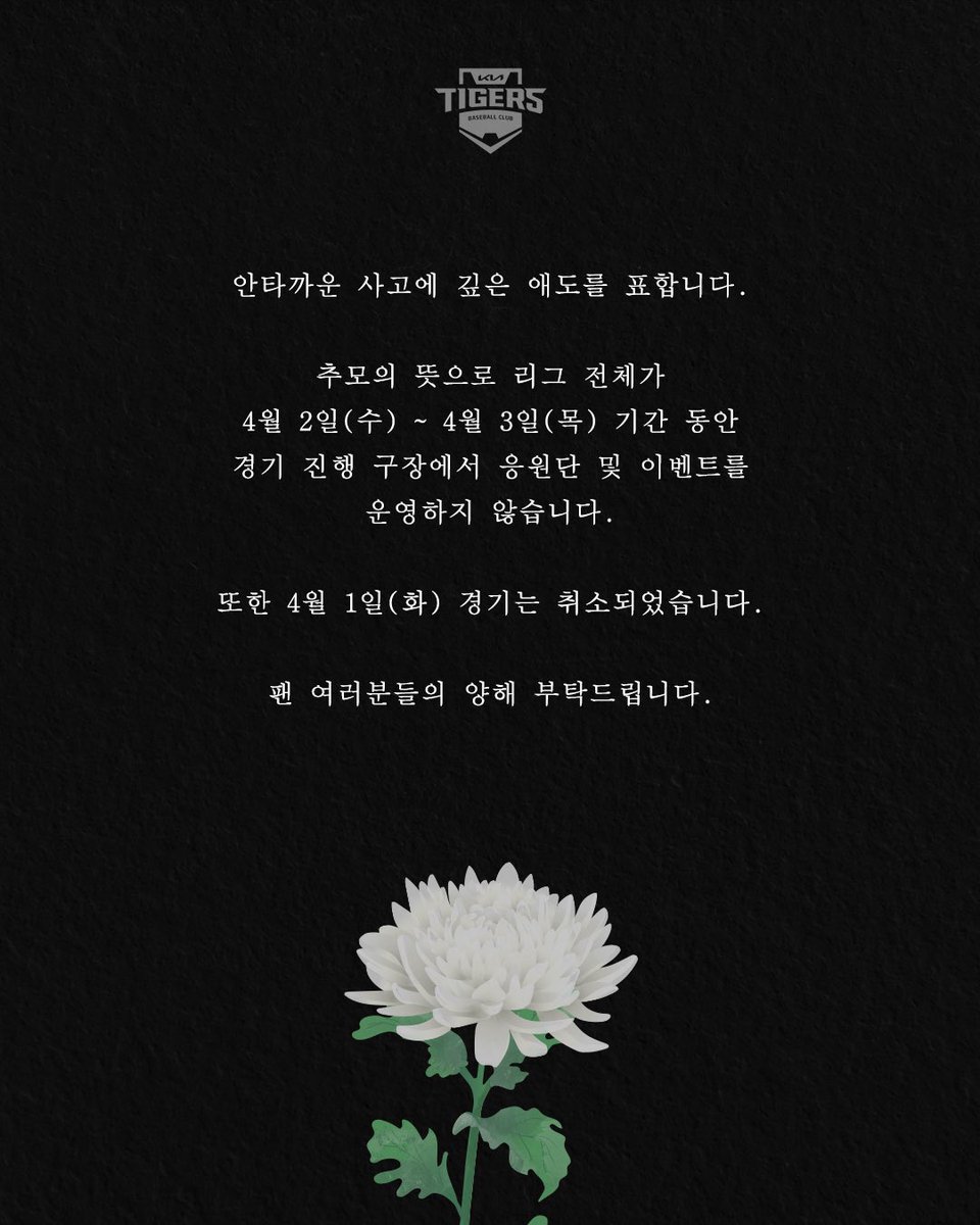 안타까운 사고에 깊은 애도를 표하며,
삼가 고인의 명복을 빕니다.

추모의 뜻으로 리그 전체가 4/2(화)~4/3(수) 기간동안 구장에서 응원단 및 이벤트를 진행하지 않습니다.
*4/2~3: 광주-기아 챔피언스필드 삼성전

또한 내일(4/1, 화) 경기는 취소 되었습니다.

팬 여러분들의 양해 부탁드립니다.
