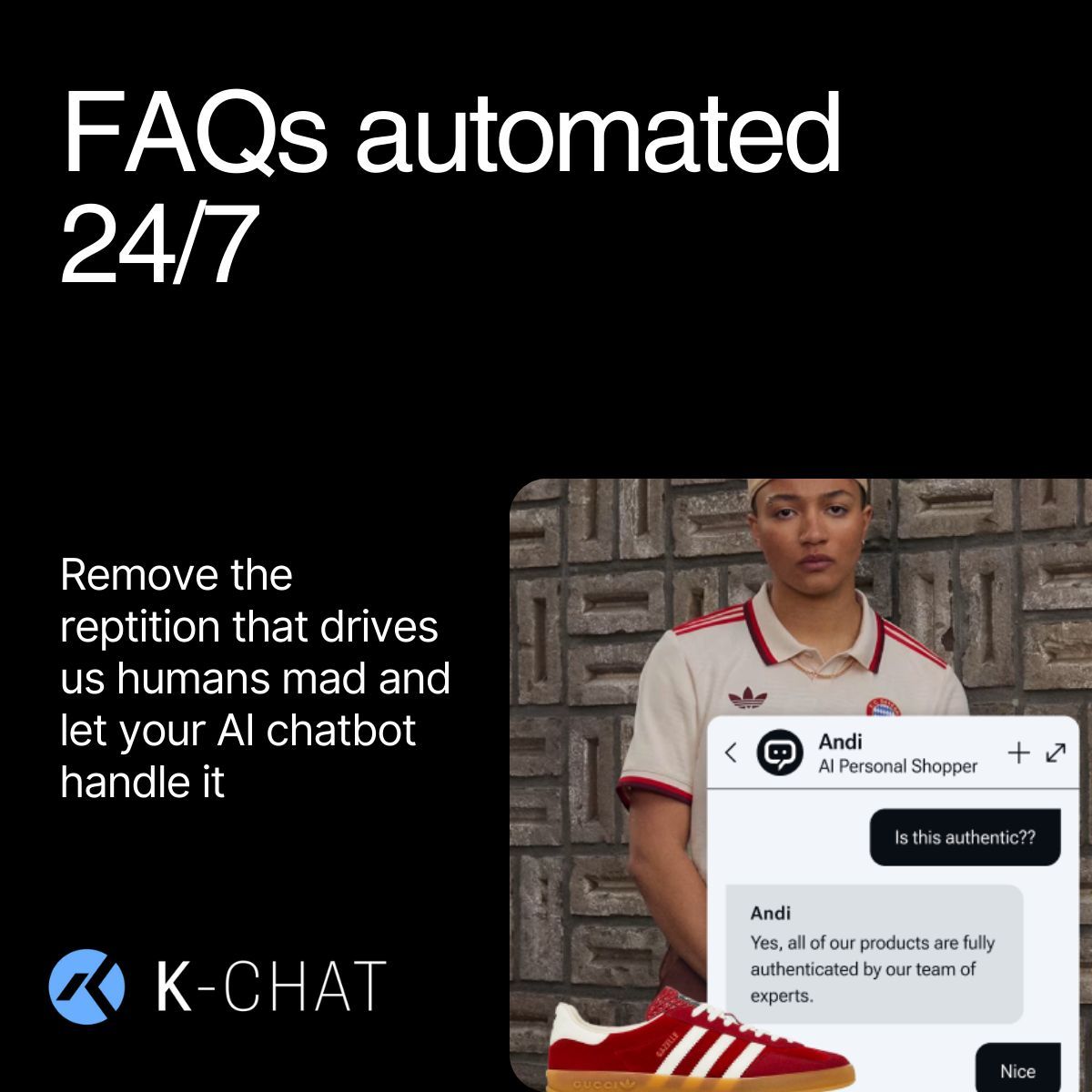 Customer service is a tough job especially when you typically have

the same questions asked

not always positive 

and not everyone is going to buy an item

Let K-Chat take 85% of those questions away from your plate and ultimately grow more sales!

Try K-Chat for free -