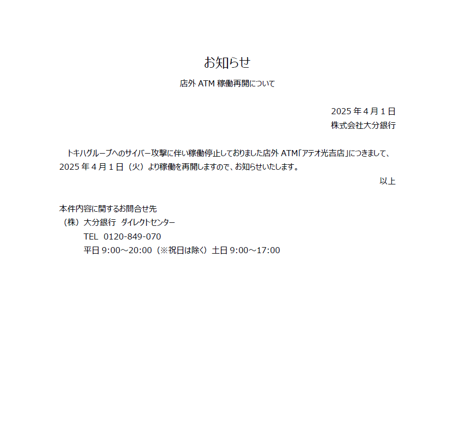 【店外ATM 稼働再開のお知らせ】

トキハグループへのサイバー攻撃に伴い稼働停止しておりました店外ATM「アテオ光吉店」につきまして、2025年4月1日（火）より稼働を再開しますので、お知らせいたします。