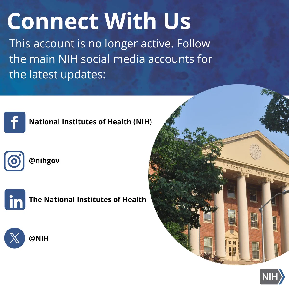 Graphic card with the front of the NIH building and the social handles for NIH. The text reads, "Connect with us! This account is no longer active. Follow the main NIH social media accounts for the latest updates:" Facebook logo is associated with National Institute of Health (NIH); Instagram logo is associated with @nihgob; LinkedIn logo is associated with the National Institutes of Health; X logo is associated with @NIH.