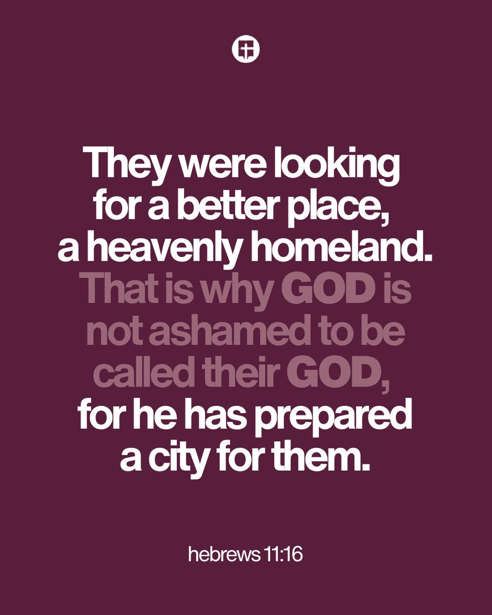 “But they were looking for a better place, a heavenly homeland. That is why God is not ashamed to be called their God, for he has prepared a city for them.” Hebrews 11:16 NLT