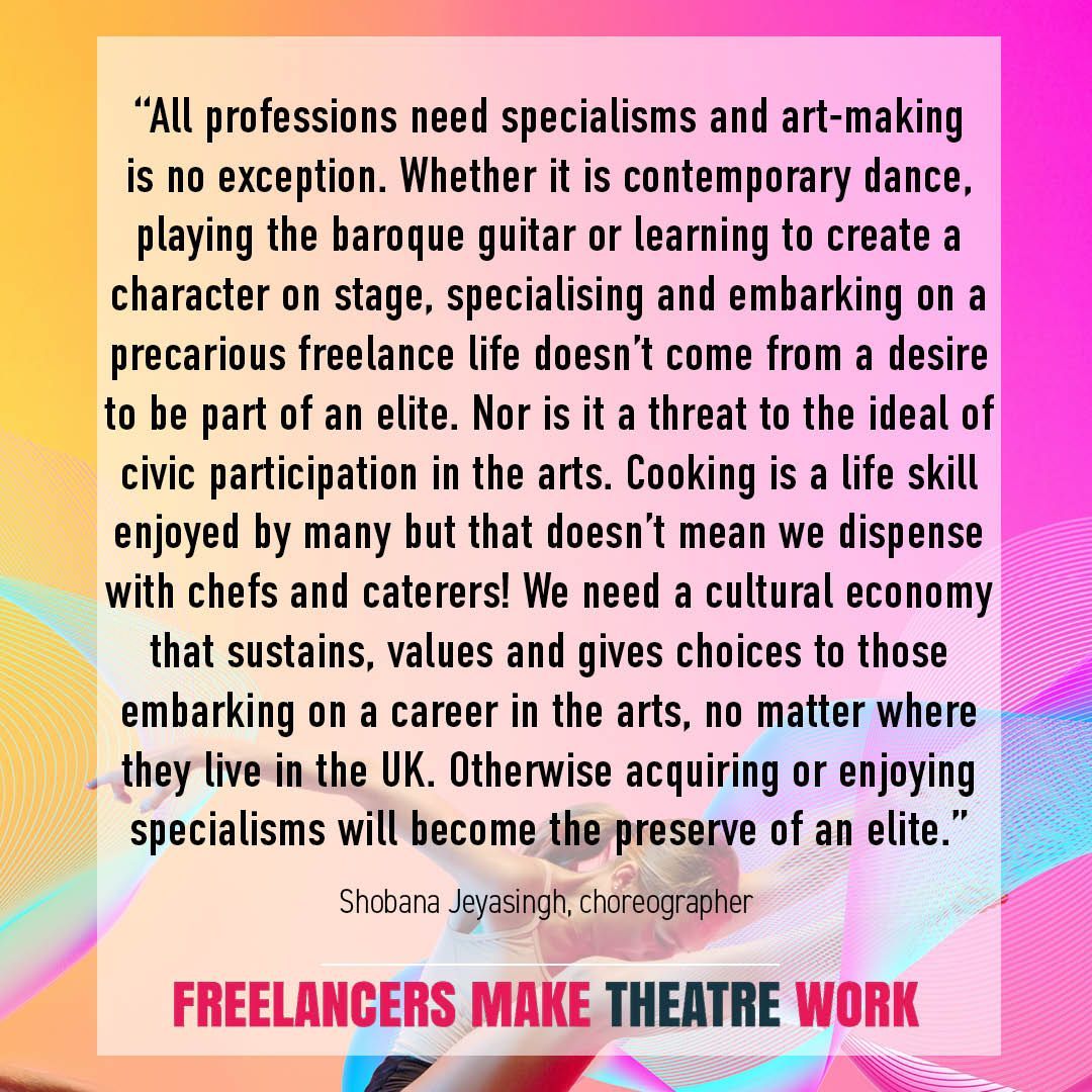 'We need a cultural economy that sustains, values and gives choices to those embarking on a career in the arts, no matter where they live in the UK. Otherwise acquiring or enjoying specialisms will become the preserve of an elite.' - Shobana Jeyasingh, choreographer