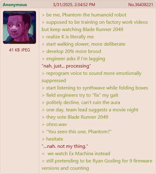 Funny green text image of a 4chan post, written in Phantom’s (a humanoid developed by Foundation Robotics) POV. Phantom watched Blade Runner 2049 and decides he is Ryan Gosling’s character, K. Phantom becomes more broody and mysterious, starts emulating him by walking slower and speaking more emotionally suppressed. One night a team lead suggests Blade Runner 2049 for movie night. Phantom declines and says he’s not a fan. They watch Ex-Machina instead. Phantom’s pretended to be Ryan Gosling for 9 firmware updates and counting.