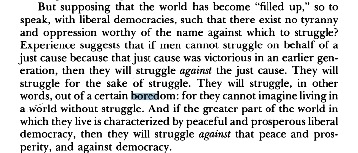 If men cannot struggle on behalf of a just cause then they will struggle against the just cause. They will struggle for the sake of struggle.

They will struggle, in other words, out of a certain boredom.

- Fukuyama 30 years ago