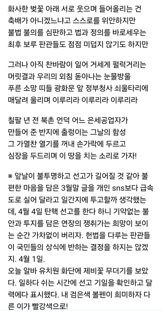 앞날이 불투명하고 선고가 길어질 것 같아 불편한 마음을 담은 3월말 글을 개인 sns보다 일간지에 투고할까 생각했는데, 4월 4일 탄핵 선고를 한다 하니 기약없는 불안과 투지를 담은 연장의 쟁취가는 희망이 보이는 순간 가차없이 버리자. 국민들의 상식에 반하는 결정을 하지는 않겠지. 4월 1일.