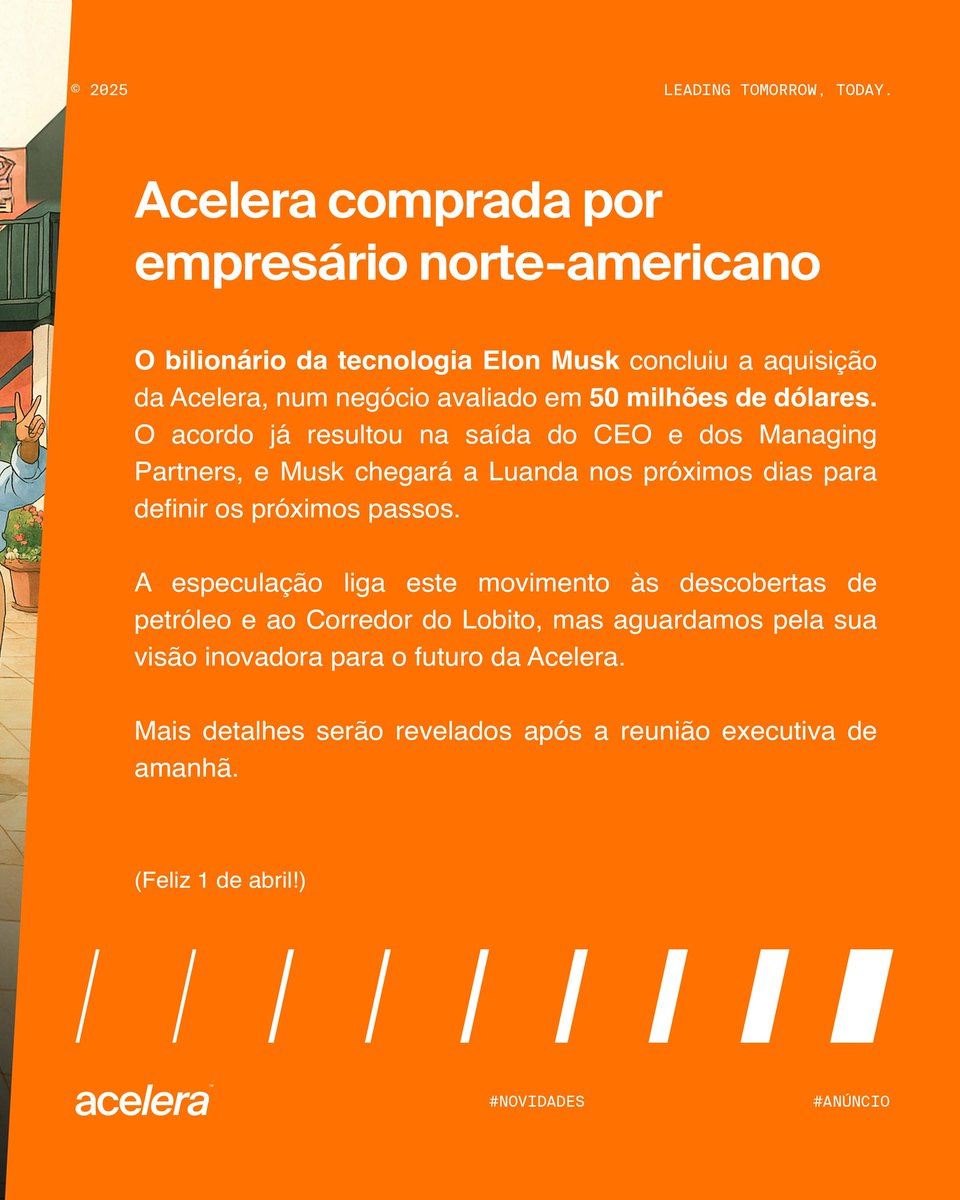 Acelera foi adquirida por empresário norte-americano <a href="/elonmusk/">Elon Musk</a>!

O bilionário Elon Musk concluiu a aquisição de 50 milhões de dólares da Acelera Lda. O acordo, fechado a 27 de março de 2025, levou à saída do CEO e dos Managing Partners.

Musk chegará a Luanda a 2 de abril para se