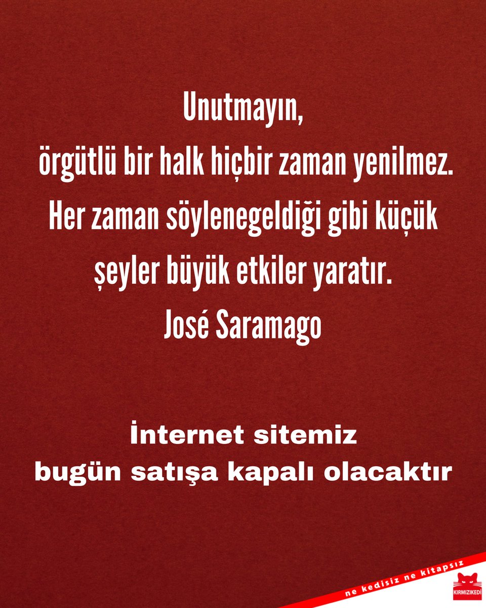 Kırmızı Kedi Yayınevi (@krmzkedikitap) on Twitter photo “Unutmayın, örgütlü bir halk hiçbir zaman yenilmez.
Her zaman söylenegeldiği gibi küçük şeyler büyük etkiler yaratır.”
José Saramago
İnternet sitemiz bugün satışa kapalı olacaktır. “Unutmayın, örgütlü bir halk hiçbir zaman yenilmez.
Her zaman söylenegeldiği gibi küçük şeyler büyük etkiler yaratır.”
José Saramago
İnternet sitemiz bugün satışa kapalı olacaktır.
