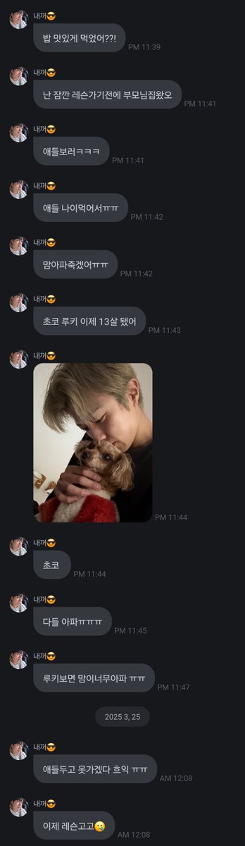 💌 250325 • fromm: sungyeol

Did you eat well??!
I came to my parents' house for a bit before going to lesson
To see the kids hahaha
The kids are getting olderㅠㅠ
My heart hurts so muchㅠㅠ
Choco Rookie is now 13
Choco
Everyone is sickㅠㅠㅠ
My heart hurts so much when I see
