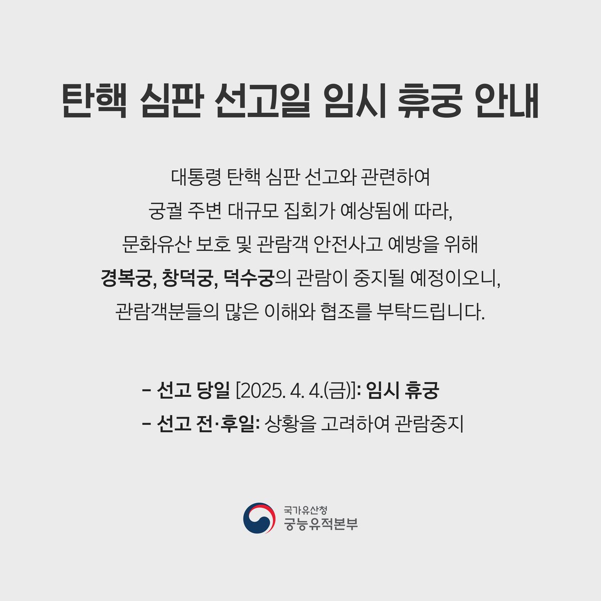 <📌대통령 탄핵 심판 선고일 경복궁 임시 휴궁 안내📌>

2025.4.4.(금) 대통령 탄핵 심판 선고일 
대규모 집회 예정으로 인해 경복궁을 임시 휴궁합니다. 관람객 여러분의 양해를 부탁드립니다.

Gyeongbokgung Palace will be temporarily closed on April 4, the day of the impeachment ruling.