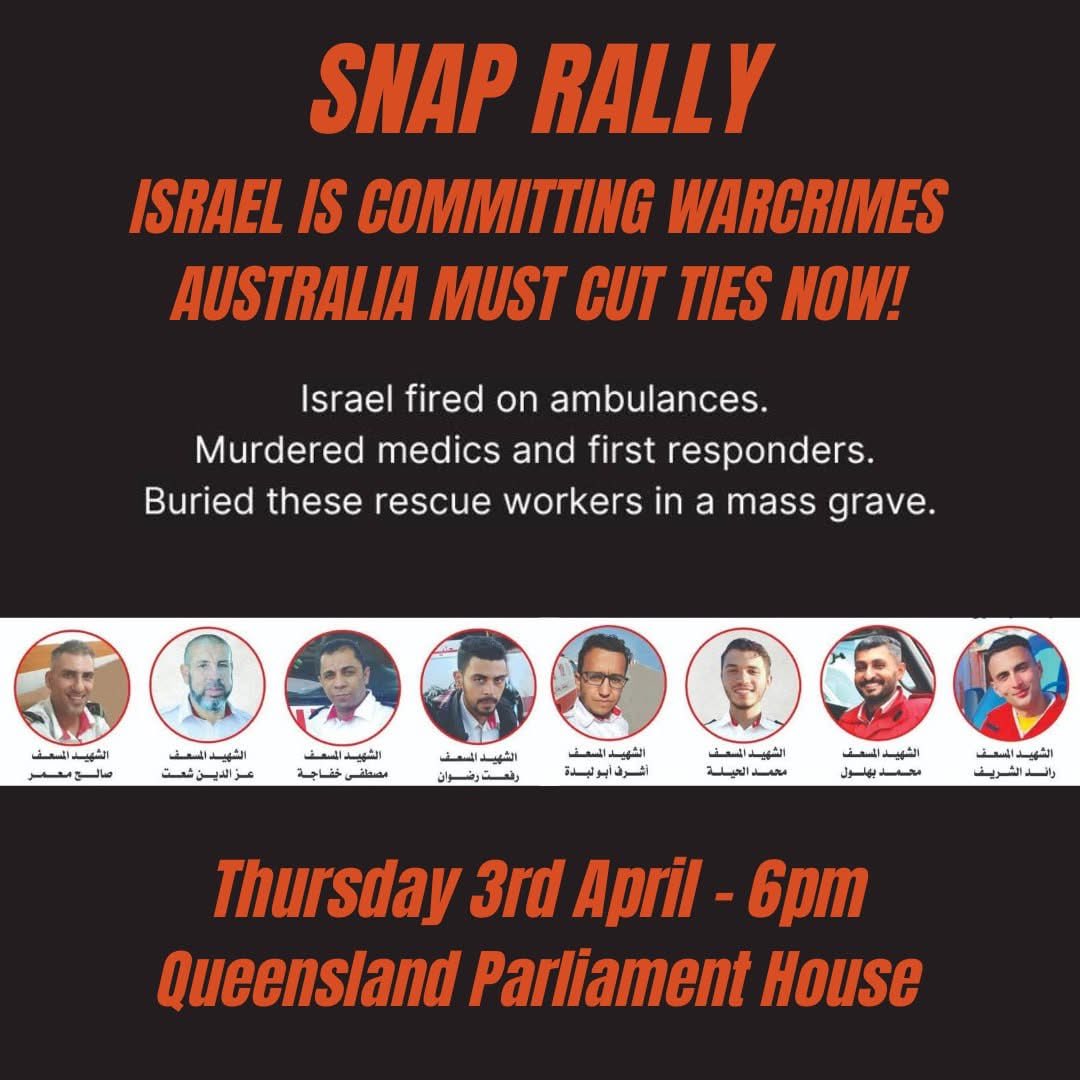 SNAP RALLY - QLD PARLIAMENT - THURSDAY 6PM

“Israel killed 15 Palestinian paramedics and rescue workers one by one, says UN” The Guardian 01APR’25

A new atrocity has been uncovered in Gaza 3 days ago when Israeli army executed 15 Palestinian paramedics and healthcare workers who