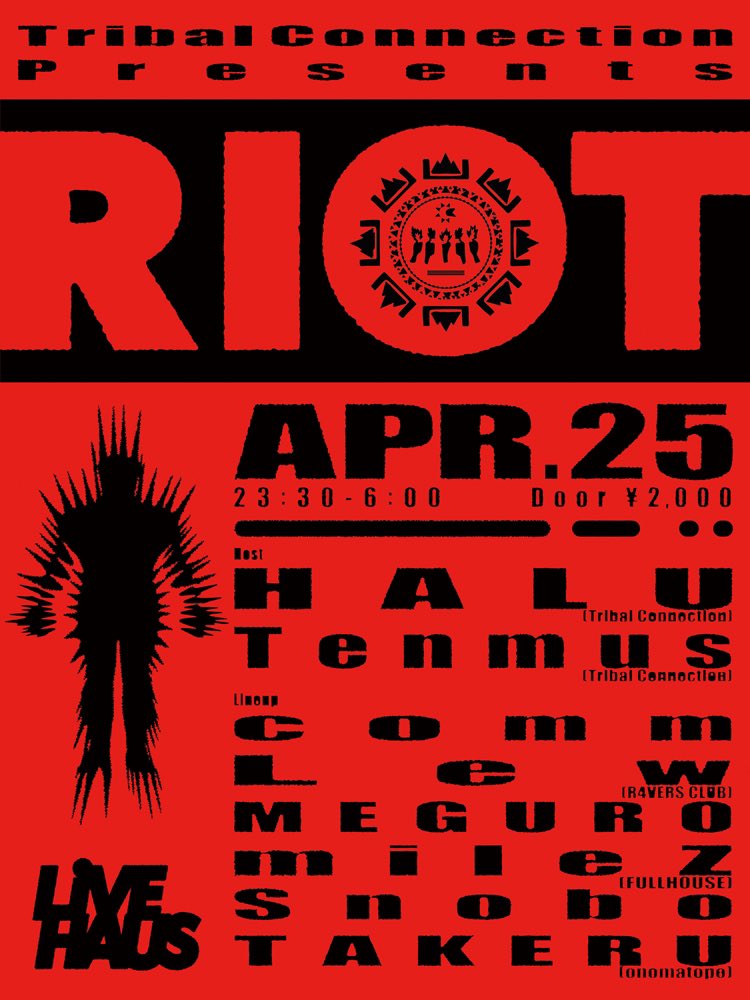 JUNGLE PARTY Tribal Connection
presents
RIOT

4/25(FRI) 
23:30 – 6:00
at. LIVE HAUS
 
HOST:
Tribal Connection (HALU, Tenmus)
 
LINE UP(A-Z):
comm
Lew (R4VERS CLUB)
MEGURO
mileZ (FULLHOUSE)
Snobo
TAKERU (onomatope)

Flyer Design:
bingo

RA:
ja.ra.co/events/2117417