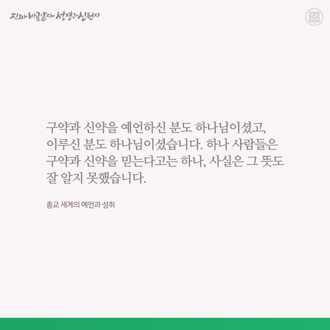 종교 세계의 예언과 성취

구약과 신약을 예언하신 분도 하나님이셨고, 이루신 분도 하나님이셨습니다. 하나 사람들은 구약과 신약을 믿는다고는 하나, 사실은 그 뜻도 잘 알지 못했습니다.

마 13장의 말씀대로, 예수님이 천국 비밀을 비유로 말씀(예언)하신 것은 대적들이 알지 못하게 하기