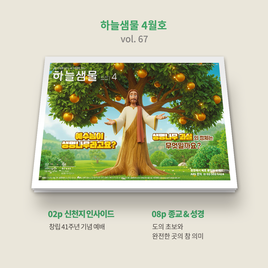 🐦 하늘샘물 4월호(vol. 67) 발행 안내 

🌸 향기로운 봄 내음과 함께
하늘샘물4️⃣월호가 발행되었어요.
신천지예수교회의 이모저모 소식을 만나보세요!
⭐️ bit.ly/2025hnsm04

🌳 표지ㅣ생명나무의 정체
예수님이 생명나무라고요?
먹으면 영생할 수 있는 
생명나무 과실의 정체는 무엇일까요?