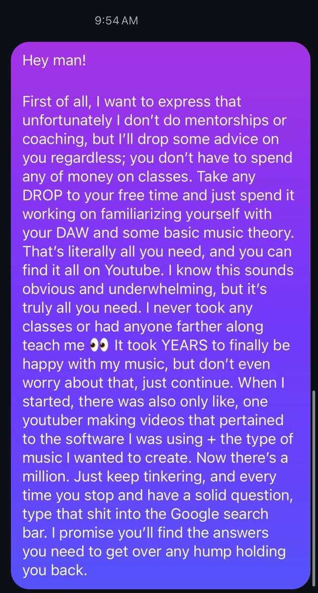I get asked daily for tips and tricks to accelerate the process of learning to produce music and find success and all that stuff. I responded to someone today and figured I might as well post it here too

It’s much simpler than you think, but I think that’s what deters some folks