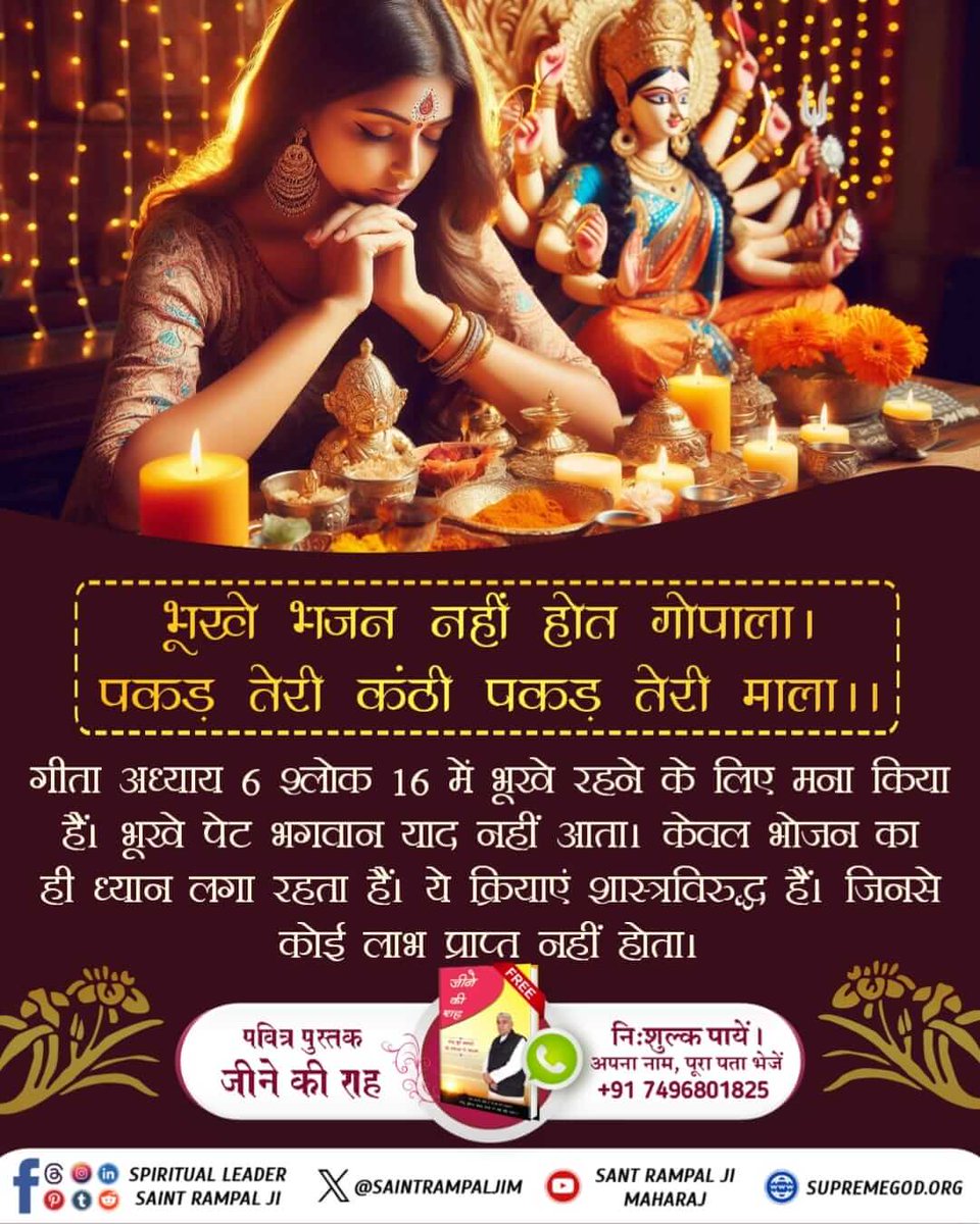 #भूखे_भजन_नहीं_होत_गोपाला पकड़ तेरी कंठी पकड़ तेरी माला
🎊🎊
🌺गीता अध्याय 6 श्लोक 16 में भूखे रहने के लिए मना किया हैं। भूखे पेट भगवान याद नहीं आता। केवल भोजन का ही ध्यान लगा रहता हैं। ये क्रियाएं शास्त्रविरुद्ध हैं। जिनसे कोई लाभ प्राप्त नहीं होता।
Must watch shadhna TV 7:30pm.