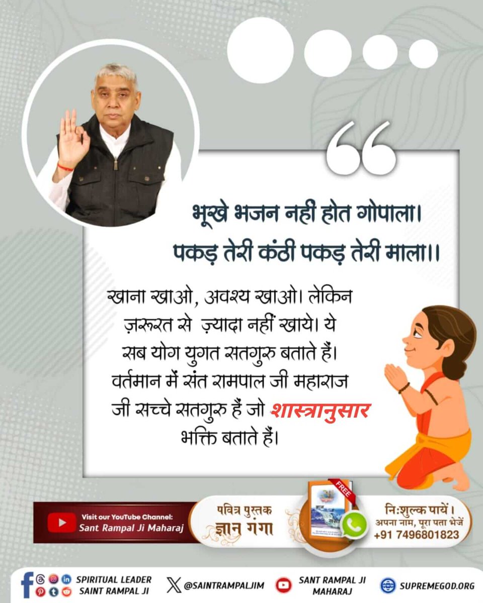#भूखे_भजन_नहीं_होत_गोपाला पकड़ तेरी कंठी पकड़ तेरी माला
खाना खाओ, अवश्य खाओ। लेकिन ज़रूरत से ज़्यादा नहीं खाये। ये सब योग युगत सतगुरु बताते हैं। वर्तमान में संत रामपाल जी महाराज जी सच्चे सतगुरु हैं जो शास्त्रानुसार भक्ति बताते हैं।