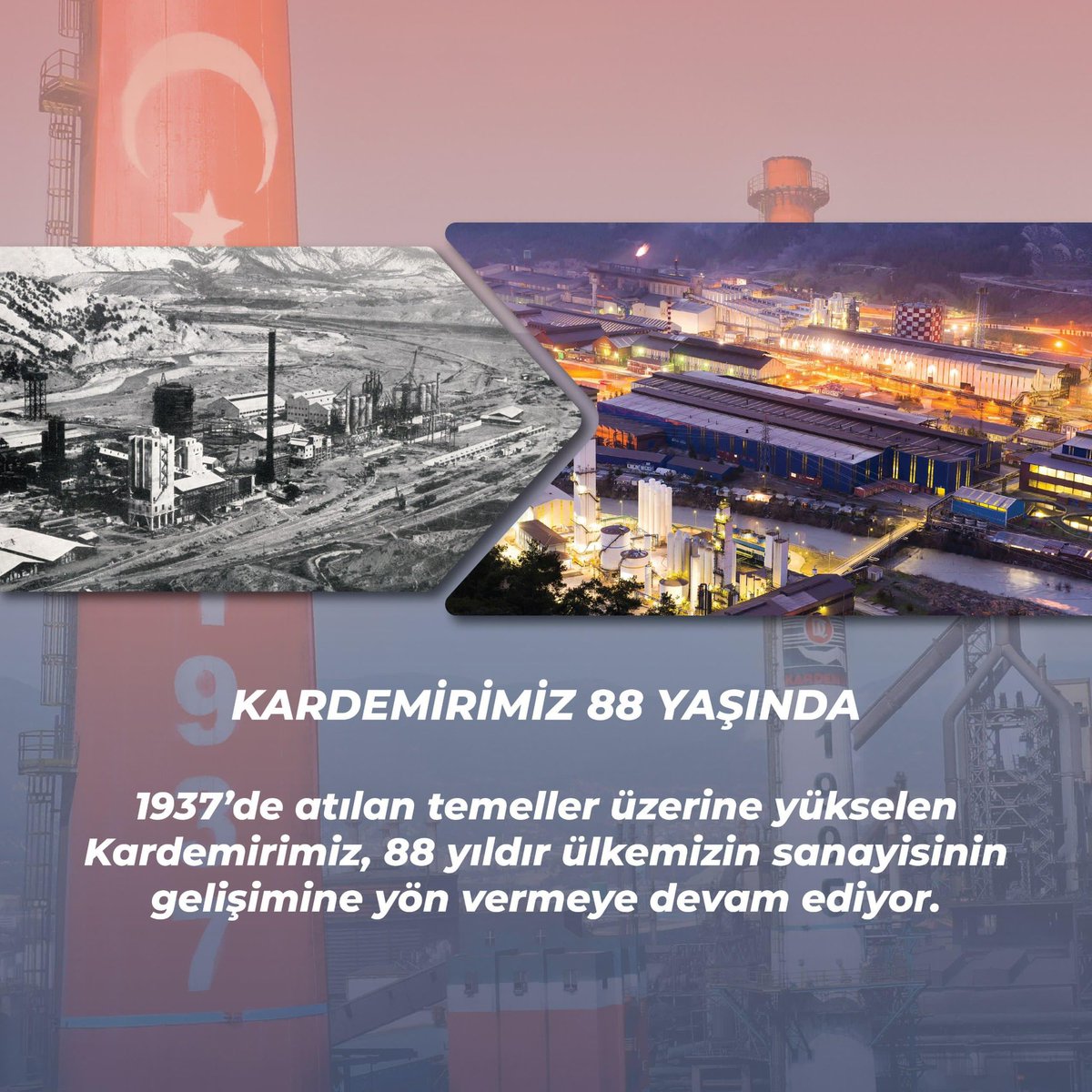 KARDEMİRİMİZ 88 Yaşında

1937’de atılan temeller üzerine yükselen Kardemirimiz, 88 yıldır ülkemizin sanayisinin gelişimine yön vermeye devam ediyor.

Bu başarıda emeği olan tüm çalışanlarımıza, iş ortaklarımıza ve Karabük halkına şükranlarımızı sunarız.
Birlikte nice yıllara…