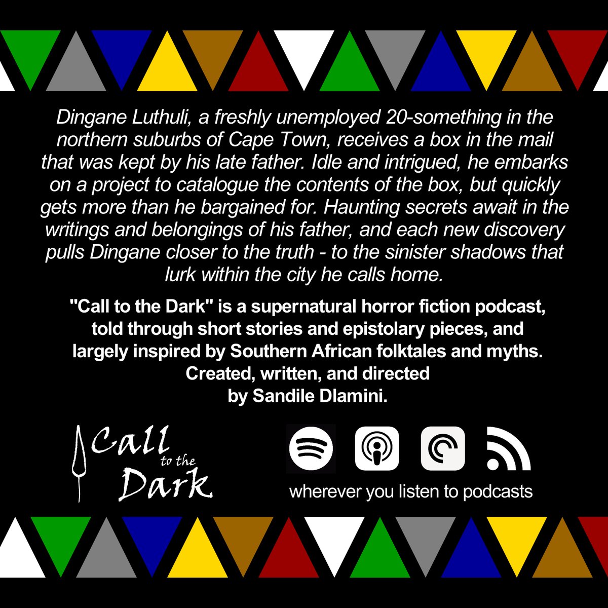 Dingane receives a box from his late father, and an unexpected mystery unfolds.

"Call to the Dark" is a supernatural horror fiction podcast, told through short stories and epistolary pieces, and inspired by Southern African folktales and myths.

Premieres 6th April, 6PM SAST.