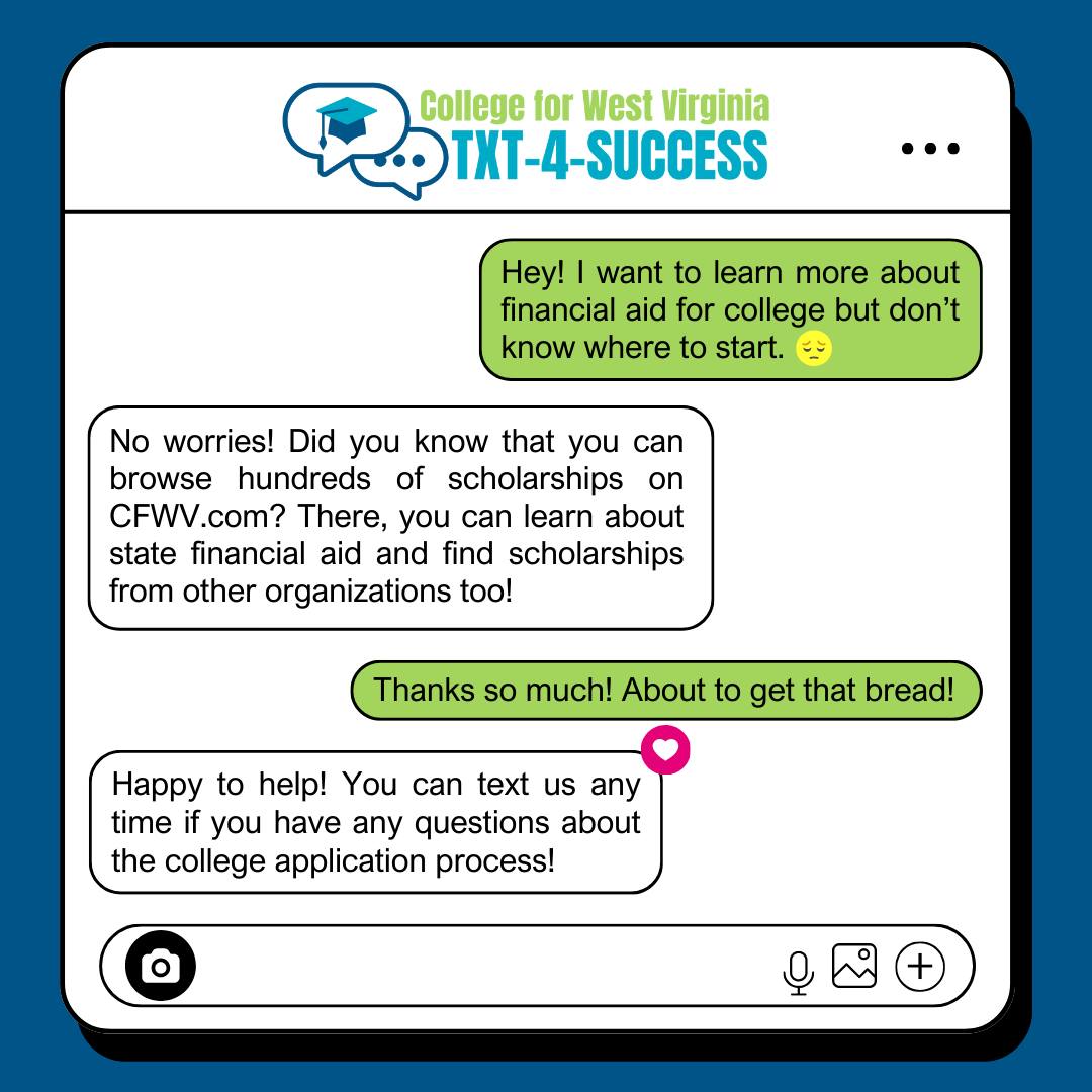 The CFWV Text-4-Success team is here to help you meet deadlines and get information about the college application process, financial aid, and transitioning from high school to college. 

To sign up, just text "CFWV" to (304) 912-2398 or visit bit.ly/3qRPHVf.