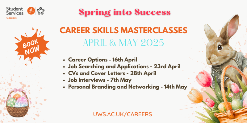 We hope our students enjoy Spring Break! When you come back, we're running our Career Skills Masterclasses again in April and May for
those who missed out earlier in the year.
Visit the Careers Events Calendar for details and to
book your place: uws.careercentre.me/u/dggiv2tj