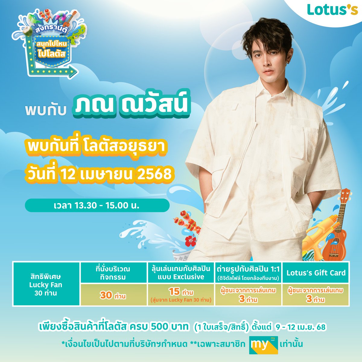 ซัมเมอร์สงกรานต์ปีนี้ โลตัส ขอเชิญชวนเหล่าแฟน ๆ ช้อป & แชะ กับเซเลบที่โลตัสกับ “ภณ ณวัสน์“ ที่โลตัสอยุธยา พร้อม ลุ้นเป็นผู้โชคดี 30 ท่าน ร่วมโมเมนต์สุด Exclusive
🗓️ วันที่ 12 เมษายน 2568
⏰ เวลา 13.30 - 15.00 น.
📍 โลตัสอยุธยา

📢 ร่วมลุ้นเป็น 1 ใน 30 Lucky Fans โดยทำตามกติกาง่าย ๆ ดังนี้
สำหรับการซื้อสินค้าในวันที่ 9 – 12 เม.ย. 68
1. ช้อปครบ 500 บาท* / ใบเสร็จ ลุ้นรับ 1 สิทธิ์ ที่ โลตัสทุกสาขาทั่วประเทศ ยกเว้นการซื้อผ่านช่องทางออนไลน์ (*ไม่รวมสินค้า ยกเว้น และไม่รวมใบเสร็จจากร้านค้าเช่าในศูนย์การค้าโลตัส)
2. นำใบเสร็จมาแลกคูปองกิจกรรมที่จุดบริการลูกค้า หรือทรูปกิจกรรม ที่ โลตัสอยุธยา
3. กรอกรายละเอียดที่กำหนดลงบนคูปอง แล้วนำหย่อนลงบนกล่องรับคูปอง
4. เปิดรับคูปองตั้งแต่ วันที่ 9 – 12 เม.ย. 68 ที่ โลตัสอยุธยา
5. ปิดรับคูปองเวลา 12.00 น. ของวันที่ 12 เม.ย. 68
6. ประกาศรายชื่อผู้โชคดี 30 ท่าน ในวันที่ 12 เม.ย. 68 เวลา 13.00 น. ต้องยืนยีนสิทธิ์และรับสายรัดข้อมือบริเวณหน้าเวทีงาน ช้อป & แชะ กับเซเลบที่โลตัส นำบัตรประชาชนมายืนยันตัวตน โดยชื่อบัตรต้องตรงกับชื่อที่ลงทะเบียน
7. ลุ้นเป็น Lucky Fan 1 ใน 30 คน ที่ได้นั่งร่วมกิจกรรมแบบสุดพิเศษกับภณ ณวัสน์
8. ลุ้นต่อ เป็นผู้โชคดี 15 คน ขึ้นเวทีเล่นเกมกับภณ ณวัสน์
9. ผู้ชนะ 3 คนจากการแข่งขันเกม จะได้รับสิทธิ์ถ่ายรูปแบบ exclusive สุดๆกับภณ ณวัสน์ จากช่างภาพมือโปร โดย box weddingและจะได้รับ Lotus’s Gift Card มูลค่า 2,000 บาท / 1 คน

✨ พิเศษ! ช้อปครบ 500 บาท รับสิทธิ์ ถ่ายรูปสติกเกอร์สุดคิวท์ โดย Box Wedding (เฉพาะวันที่กิจกรรม)

✨ พิเศษ! คุ้มยิ่งกว่าคุ้ม!
สมัครสมาชิก My Lotus’s วันนี้ รับคูปองรวมมูลค่า 600 บาท
ช้อปผ่าน TrueMoney Wallet รับคอยน์ x3 ทันที 
สมัคร TrueMoney Wallet วันนี้ เติมเงิน 100 บาท รับเพิ่มทันที 120 บาท!

คำตัดสินของคณะกรรมการถือเป็นที่สิ้นสุด
*ของรางวัลไม่สามารถแลกเปลี่ยนเป็นเงินสดได้และผู้มีสิทธิ์ได้รับรางวัลไม่สามารถโอนสิทธิการรับรางวัลให้แก่ผู้อื่นได้
**ในการเข้าร่วมกิจกรรมนี้ ผู้เข้าร่วมกิจกรรมเข้าใจและรับทราบเป็นอย่างดีถึงวัตถุประสงค์ของกิจกรรมนี้ และตกลงให้ บริษัท ซีพี แอ็กซ์ตร้า จำกัด (มหาชน) (“ผู้จัดกิจกรรม”) ซึ่งเป็นผู้ควบคุมข้อมูลส่วนบุคคล เก็บรวบรวม ใช้ หรือเปิดเผยข้อมูลส่วนบุคคลของผู้ร่วมกิจกรรม แต่ไม่จำกัดเฉพาะ ชื่อ นามสกุล เบอร์โทรศัพท์ อีเมล์แอดเดรส การถ่ายภาพ ภาพถ่าย ที่อยู่ ที่เกี่ยวข้องกับผู้ร่วมกิจกรรม เพื่อใช้ประชาสัมพันธ์ทั้งภายในและภายนอกบริษัทของผู้จัดกิจกรรม และ/หรือเพื่อการส่งเสริมการขาย การโฆษณาผลิตภัณฑ์ที่จำหน่ายโดยผู้จัดกิจกรรมและบริษัทในเครือของผู้จัดกิจกรรม บนทุกช่องทางการสื่อสารของผู้จัดกิจกรรม ทั้งสื่อออนไลน์ และออฟไลน์ ได้แก่ สื่อสังคมออนไลน์ (social media) โทรทัศน์ วิทยุ ป้ายประกาศต่าง ๆ ตลอดจนการดำเนินการที่จำเป็นอื่นใดเพื่อให้บรรลุวัตถุประสงค์ของกิจกรรมนี้ เช่น การจัดส่งข้อมูลของผู้ชนะกิจกรรมให้บริษัทที่รับผิดชอบเรื่องการจัดส่งของรางวัล เป็นต้น ทั้งนี้ ผู้ร่วมกิจกรรมสามารถศึกษาวัตถุประสงค์ในการเก็บรวบรวม ใช้ หรือเปิดเผยข้อมูลส่วนบุคคลของผู้จัดกิจกรรม รวมถึงการใช้สิทธิต่างๆ ในฐานะเจ้าของข้อมูลส่วนบุคคลได้ที่ https://t.co/4hw5UeJ54F ซึ่งมีการปรับปรุงแก้ไขเป็นครั้งคราว

📢 ติดตามรายชื่อศิลปินและสาขาที่ร่วมกิจกรรมได้ที่:
🔹 Facebook: Lotus's-โลตัสอยุธยา,พระนครศรีอยุธยา
🔹 LINE สาขาโลตัสอยุธยา https://t.co/BCLVfJVfNL
📍 รายละเอียดเพิ่มเติม คลิก 👉 https://t.co/bcO2qeJ9XV

📸✨ พร้อมแล้ว ไปสนุกกันเลย! 🎉
LOTUSS WITTH PonNawasch

#Lotuss #โลตัส #สงกรานต์ไปไหนไปโลตัส #สงกรานต์ที่โลตัส #สนุกไปไหนไปโลตัส 
#ช้อปแอนด์แชะกับเซเลบที่โลตัส #ช้อปแอนด์แชะที่โลตัส #สงกรานต์ #Songkran2025 #โปรโมชั่น #รีวิวโลตัส #LotussxPhuwin #LotussxAlekteeradetch #LotussxMarchu #LotussxPonNawasch #LotussxLMSY #LotussxPond #LotussxTeeTeePor #LotussxPoohPavel #LotussxJunji #LotussxAuAuSave