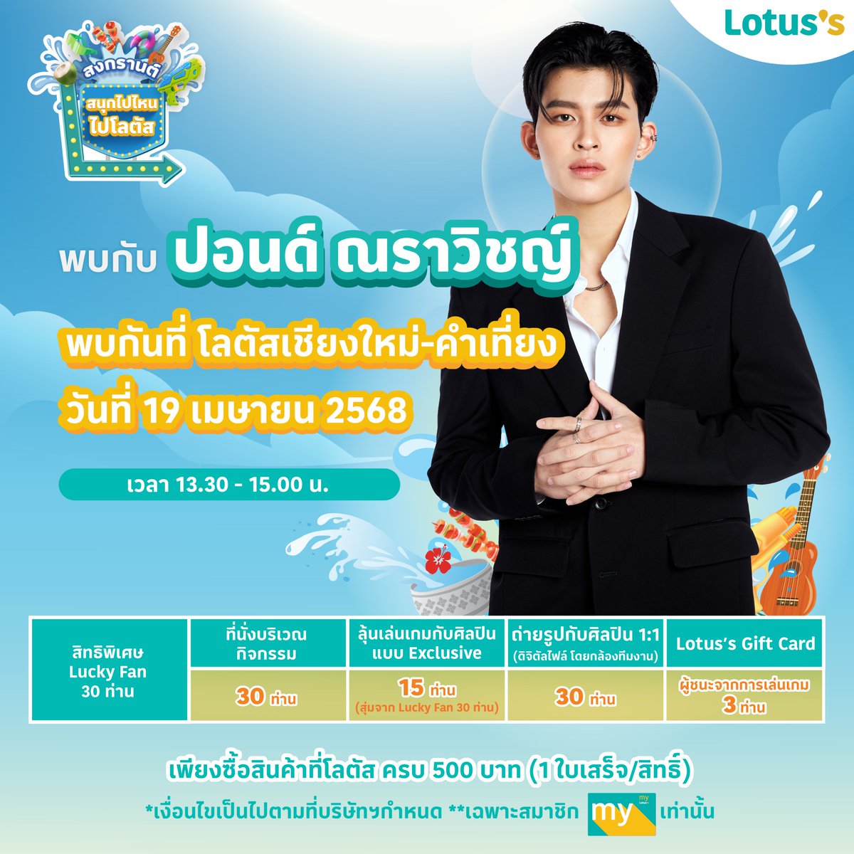 ซัมเมอร์สงกรานต์ปีนี้ โลตัส ขอเชิญชวนเหล่าแฟน ๆ ช้อป & แชะ กับเซเลบที่โลตัสกับ “ปอนด์ ณราวิชญ์“ ที่โลตัสเชียงใหม่-คำเที่ยง พร้อม ลุ้นเป็นผู้โชคดี 30 ท่าน ร่วมโมเมนต์สุด Exclusive
🗓️ วันที่ 19 เมษายน 2568
⏰ เวลา 13.30 - 15.00 น.
📍 โลตัสเชียงใหม่-คำเที่ยง

📢 ร่วมลุ้นเป็น 1 ใน 30 Lucky Fans โดยทำตามกติกาง่าย ๆ ดังนี้
สำหรับการซื้อสินค้าในวันที่ 16 -19 เม.ย. 68
1. ช้อปครบ 500 บาท* / ใบเสร็จ ลุ้นรับ 1 สิทธิ์ ที่ โลตัสทุกสาขาทั่วประเทศ ยกเว้นการซื้อผ่านช่องทางออนไลน์ (*ไม่รวมสินค้า ยกเว้น และไม่รวมใบเสร็จจากร้านค้าเช่าในศูนย์การค้าโลตัส)
2. นำใบเสร็จมาแลกคูปองกิจกรรมที่จุดบริการลูกค้า หรือทรูปกิจกรรม ที่ โลตัสเชียงใหม่-คำเที่ยง
3. กรอกรายละเอียดที่กำหนดลงบนคูปอง แล้วนำหย่อนลงบนกล่องรับคูปอง
4. เปิดรับคูปองตั้งแต่ วันที่ 16 -19 เม.ย. 68 ที่โลตัสเชียงใหม่-คำเที่ยง
5. ปิดรับคูปองเวลา 12.00 น. ของวันที่ 19 เม.ย. 68
6. ประกาศรายชื่อผู้โชคดี 30 ท่าน ในวันที่ 19 เม.ย. 68 เวลา 13.00 น. ต้องยืนยีนสิทธิ์และรับสายรัดข้อมือบริเวณหน้าเวทีงาน ช้อป & แชะ กับเซเลบที่โลตัส นำบัตรประชาชนมายืนยันตัวตน โดยชื่อบัตรต้องตรงกับชื่อที่ลงทะเบียน
7. ลุ้นเป็นLucky Fan1 ใน 30 คน ที่ได้นั่งร่วมกิจกรรมแบบสุดพิเศษกับปอนด์ ณราวิชญ์
8. Lucky Fan ทั้ง 30 คน รับสิทธิ์ถ่ายรูป 1:1 กับปอนด์ ณราวิชญ์ จากช่างภาพมือโปร โดย box wedding
9. ลุ้นต่อ เป็นผู้โชคดี 15 คน ขึ้นเวทีเล่นเกมกับปอนด์ ณราวิชญ์ (สุ่มจาก Lucky Fan 30 คน)
10. ผู้ชนะ 3 คนจากการแข่งขันเกม จะได้รับ Lotus’s Gift Card มูลค่า 2,000 บาท / 1 คน

✨ พิเศษ! ช้อปครบ 500 บาท รับสิทธิ์ ถ่ายรูปสติกเกอร์สุดคิวท์ โดย Box Wedding (เฉพาะวันที่กิจกรรม)

✨ พิเศษ! คุ้มยิ่งกว่าคุ้ม!
สมัครสมาชิก My Lotus’s วันนี้ รับคูปองรวมมูลค่า 600 บาท
ช้อปผ่าน TrueMoneyWallet รับคอยน์ x3 ทันที 
 สมัคร TrueMoney Wallet วันนี้ เติมเงิน 100 บาท รับเพิ่มทันที 120 บาท!

คำตัดสินของคณะกรรมการถือเป็นที่สิ้นสุด
*ของรางวัลไม่สามารถแลกเปลี่ยนเป็นเงินสดได้และผู้มีสิทธิ์ได้รับรางวัลไม่สามารถโอนสิทธิการรับรางวัลให้แก่ผู้อื่นได้
**ในการเข้าร่วมกิจกรรมนี้ ผู้เข้าร่วมกิจกรรมเข้าใจและรับทราบเป็นอย่างดีถึงวัตถุประสงค์ของกิจกรรมนี้ และตกลงให้ บริษัท ซีพี แอ็กซ์ตร้า จำกัด (มหาชน) (“ผู้จัดกิจกรรม”) ซึ่งเป็นผู้ควบคุมข้อมูลส่วนบุคคล เก็บรวบรวม ใช้ หรือเปิดเผยข้อมูลส่วนบุคคลของผู้ร่วมกิจกรรม แต่ไม่จำกัดเฉพาะ ชื่อ นามสกุล เบอร์โทรศัพท์ อีเมล์แอดเดรส การถ่ายภาพ ภาพถ่าย ที่อยู่ ที่เกี่ยวข้องกับผู้ร่วมกิจกรรม เพื่อใช้ประชาสัมพันธ์ทั้งภายในและภายนอกบริษัทของผู้จัดกิจกรรม และ/หรือเพื่อการส่งเสริมการขาย การโฆษณาผลิตภัณฑ์ที่จำหน่ายโดยผู้จัดกิจกรรมและบริษัทในเครือของผู้จัดกิจกรรม บนทุกช่องทางการสื่อสารของผู้จัดกิจกรรม ทั้งสื่อออนไลน์ และออฟไลน์ ได้แก่ สื่อสังคมออนไลน์ (social media) โทรทัศน์ วิทยุ ป้ายประกาศต่าง ๆ ตลอดจนการดำเนินการที่จำเป็นอื่นใดเพื่อให้บรรลุวัตถุประสงค์ของกิจกรรมนี้ เช่น การจัดส่งข้อมูลของผู้ชนะกิจกรรมให้บริษัทที่รับผิดชอบเรื่องการจัดส่งของรางวัล เป็นต้น ทั้งนี้ ผู้ร่วมกิจกรรมสามารถศึกษาวัตถุประสงค์ในการเก็บรวบรวม ใช้ หรือเปิดเผยข้อมูลส่วนบุคคลของผู้จัดกิจกรรม รวมถึงการใช้สิทธิต่างๆ ในฐานะเจ้าของข้อมูลส่วนบุคคลได้ที่ https://t.co/4hw5UeJ54F ซึ่งมีการปรับปรุงแก้ไขเป็นครั้งคราว

📢 ติดตามรายชื่อศิลปินและสาขาที่ร่วมกิจกรรมได้ที่:
🔹 Facebook: Lotus's-โลตัส เชียงใหม่คำเที่ยง, เชียงใหม่
🔹 LINE สาขาโลตัสหาดใหญ่ https://t.co/FZnWuROynl
📍 รายละเอียดเพิ่มเติม คลิก 👉 https://t.co/bcO2qeJ9XV

📸✨ พร้อมแล้ว ไปสนุกกันเลย! 🎉

LOTUSS WITH POND

#Lotuss #โลตัส #สงกรานต์ไปไหนไปโลตัส #สงกรานต์ที่โลตัส #สนุกไปไหนไปโลตัส 
#ช้อปแอนด์แชะกับเซเลบที่โลตัส #ช้อปแอนด์แชะที่โลตัส #สงกรานต์ #Songkran2025 #โปรโมชั่น #รีวิวโลตัส #LotussxPhuwin #LotussxAlekteeradetch #LotussxMarchu #LotussxPonNawasch #LotussxLMSY #LotussxPond #LotussxTeeTeePor #LotussxPoohPavel #LotussxJunji #LotussxAuAuSave
