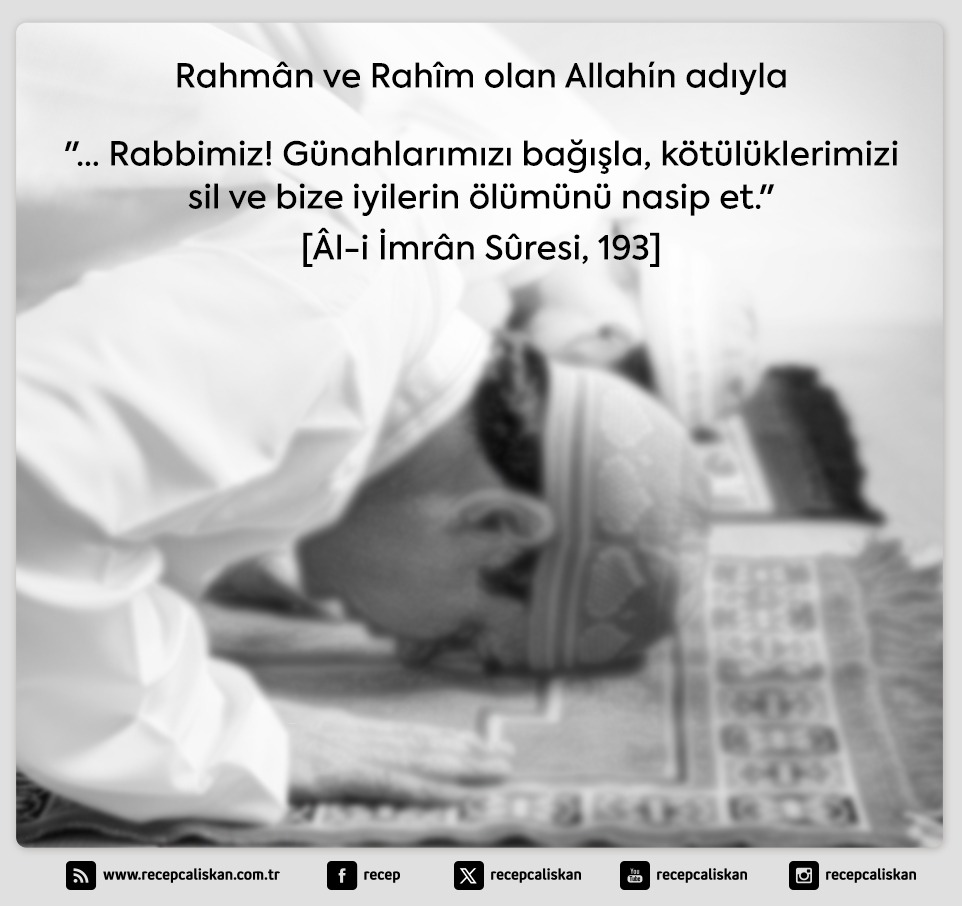 Rahmân ve Rahîm olan Allah´ın adıyla

"… Rabbimiz! Günahlarımızı bağışla, kötülüklerimizi sil ve bize iyilerin ölümünü nasip et."

[Âl-i İmrân Sûresi, 193]

Hayırlı Cumalar