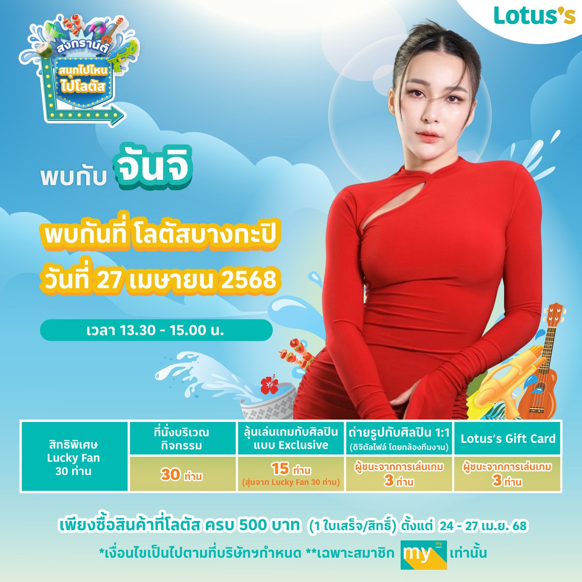 ซัมเมอร์สงกรานต์ปีนี้ โลตัส ขอเชิญชวนเหล่าแฟน ๆ ช้อป & แชะ กับเซเลบที่โลตัสกับ “จันจิ“ ที่โลตัสบางกะปิ พร้อม ลุ้นเป็นผู้โชคดี 30 ท่าน ร่วมโมเมนต์สุด Exclusive
🗓️ วันที่ 27 เมษายน 2568
⏰ เวลา 13.30 - 15.00 น.
📍 โลตัสบางกะปิ

📢 ร่วมลุ้นเป็น 1 ใน 30 Lucky Fans โดยทำตามกติกาง่าย ๆ ดังนี้
สำหรับการซื้อสินค้าในวันที่ 24 -27 เม.ย. 68
1. ช้อปครบ 500 บาท* / ใบเสร็จ ลุ้นรับ 1 สิทธิ์ ที่ โลตัสทุกสาขาทั่วประเทศ ยกเว้นการซื้อผ่านช่องทางออนไลน์ (*ไม่รวมสินค้า ยกเว้น และไม่รวมใบเสร็จจากร้านค้าเช่าในศูนย์การค้าโลตัส)
2. นำใบเสร็จมาแลกคูปองกิจกรรมที่จุดบริการลูกค้า หรือทรูปกิจกรรม ที่โลตัสบางกะปิ
3. กรอกรายละเอียดที่กำหนดลงบนคูปอง แล้วนำหย่อนลงบนกล่องรับคูปอง
4. เปิดรับคูปองตั้งแต่ วันที่ 24 -27 เม.ย. 68 ที่โลตัสบางกะปิ
5. ปิดรับคูปองเวลา 12.00 น. ของวันที่ 27 เม.ย. 68
6. ประกาศรายชื่อผู้โชคดี 30 ท่าน ในวันที่ 27 เม.ย. 68 เวลา 13.00 น. ต้องยืนยีนสิทธิ์และรับสายรัดข้อมือบริเวณหน้าเวทีงาน ช้อป & แชะ กับเซเลบที่โลตัส นำบัตรประชาชนมายืนยันตัวตน โดยชื่อบัตรต้องตรงกับชื่อที่ลงทะเบียน
7. ลุ้นเป็นLucky Fan1 ใน 30 คน ที่ได้นั่งร่วมกิจกรรมแบบสุดพิเศษกับจันจิ
8. ลุ้นต่อ เป็นผู้โชคดี 15 คน ขึ้นเวทีเล่นเกมกับจันจิ
9. ผู้ชนะ 3 คนจากการแข่งขันเกม จะได้รับสิทธิ์ถ่ายรูปแบบ exclusive สุดๆกับจันจิ จากช่างภาพมือโปร โดย box weddingและจะได้รับ Lotus’s Gift Card มูลค่า 2,000 บาท / 1 คน

✨ พิเศษ! ช้อปครบ 500 บาท รับสิทธิ์ ถ่ายรูปสติกเกอร์สุดคิวท์ โดย Box Wedding (เฉพาะวันที่กิจกรรม)

✨ พิเศษ! คุ้มยิ่งกว่าคุ้ม!
สมัครสมาชิก My Lotus’s วันนี้ รับคูปองรวมมูลค่า 600 บาท
ช้อปผ่าน TrueMoneyWallet รับคอยน์ x3 ทันที 
 สมัคร TrueMoney Wallet วันนี้ เติมเงิน 100 บาท รับเพิ่มทันที 120 บาท!

คำตัดสินของคณะกรรมการถือเป็นที่สิ้นสุด
*ของรางวัลไม่สามารถแลกเปลี่ยนเป็นเงินสดได้และผู้มีสิทธิ์ได้รับรางวัลไม่สามารถโอนสิทธิการรับรางวัลให้แก่ผู้อื่นได้
**ในการเข้าร่วมกิจกรรมนี้ ผู้เข้าร่วมกิจกรรมเข้าใจและรับทราบเป็นอย่างดีถึงวัตถุประสงค์ของกิจกรรมนี้ และตกลงให้ บริษัท ซีพี แอ็กซ์ตร้า จำกัด (มหาชน) (“ผู้จัดกิจกรรม”) ซึ่งเป็นผู้ควบคุมข้อมูลส่วนบุคคล เก็บรวบรวม ใช้ หรือเปิดเผยข้อมูลส่วนบุคคลของผู้ร่วมกิจกรรม แต่ไม่จำกัดเฉพาะ ชื่อ นามสกุล เบอร์โทรศัพท์ อีเมล์แอดเดรส การถ่ายภาพ ภาพถ่าย ที่อยู่ ที่เกี่ยวข้องกับผู้ร่วมกิจกรรม เพื่อใช้ประชาสัมพันธ์ทั้งภายในและภายนอกบริษัทของผู้จัดกิจกรรม และ/หรือเพื่อการส่งเสริมการขาย การโฆษณาผลิตภัณฑ์ที่จำหน่ายโดยผู้จัดกิจกรรมและบริษัทในเครือของผู้จัดกิจกรรม บนทุกช่องทางการสื่อสารของผู้จัดกิจกรรม ทั้งสื่อออนไลน์ และออฟไลน์ ได้แก่ สื่อสังคมออนไลน์ (social media) โทรทัศน์ วิทยุ ป้ายประกาศต่าง ๆ ตลอดจนการดำเนินการที่จำเป็นอื่นใดเพื่อให้บรรลุวัตถุประสงค์ของกิจกรรมนี้ เช่น การจัดส่งข้อมูลของผู้ชนะกิจกรรมให้บริษัทที่รับผิดชอบเรื่องการจัดส่งของรางวัล เป็นต้น ทั้งนี้ ผู้ร่วมกิจกรรมสามารถศึกษาวัตถุประสงค์ในการเก็บรวบรวม ใช้ หรือเปิดเผยข้อมูลส่วนบุคคลของผู้จัดกิจกรรม รวมถึงการใช้สิทธิต่างๆ ในฐานะเจ้าของข้อมูลส่วนบุคคลได้ที่ https://t.co/4hw5UeJCUd ซึ่งมีการปรับปรุงแก้ไขเป็นครั้งคราว

📢 ติดตามรายชื่อศิลปินและสาขาที่ร่วมกิจกรรมได้ที่:
🔹 Facebook: Lotus's - โลตัส บางกะปิ
🔹 LINE สาขาโลตัสบางกะปิ https://t.co/FLIkKmiKC3
📍 รายละเอียดเพิ่มเติม คลิก 👉https://t.co/bcO2qeJHNt

📸✨ พร้อมแล้ว ไปสนุกกันเลย! 🎉

LOTUSS WITH JUNJI

#Lotuss #โลตัส #สงกรานต์ไปไหนไปโลตัส #สงกรานต์ที่โลตัส #สนุกไปไหนไปโลตัส 
#ช้อปแอนด์แชะกับเซเลบที่โลตัส #ช้อปแอนด์แชะที่โลตัส #สงกรานต์ #Songkran2025 #โปรโมชั่น #รีวิวโลตัส #LotussxPhuwin #LotussxAlekteeradetch #LotussxMarchu #LotussxPonNawasch #LotussxLMSY #LotussxPond #LotussxTeeTeePor #LotussxPoohPavel #LotussxJunji #LotussxAuAuSave