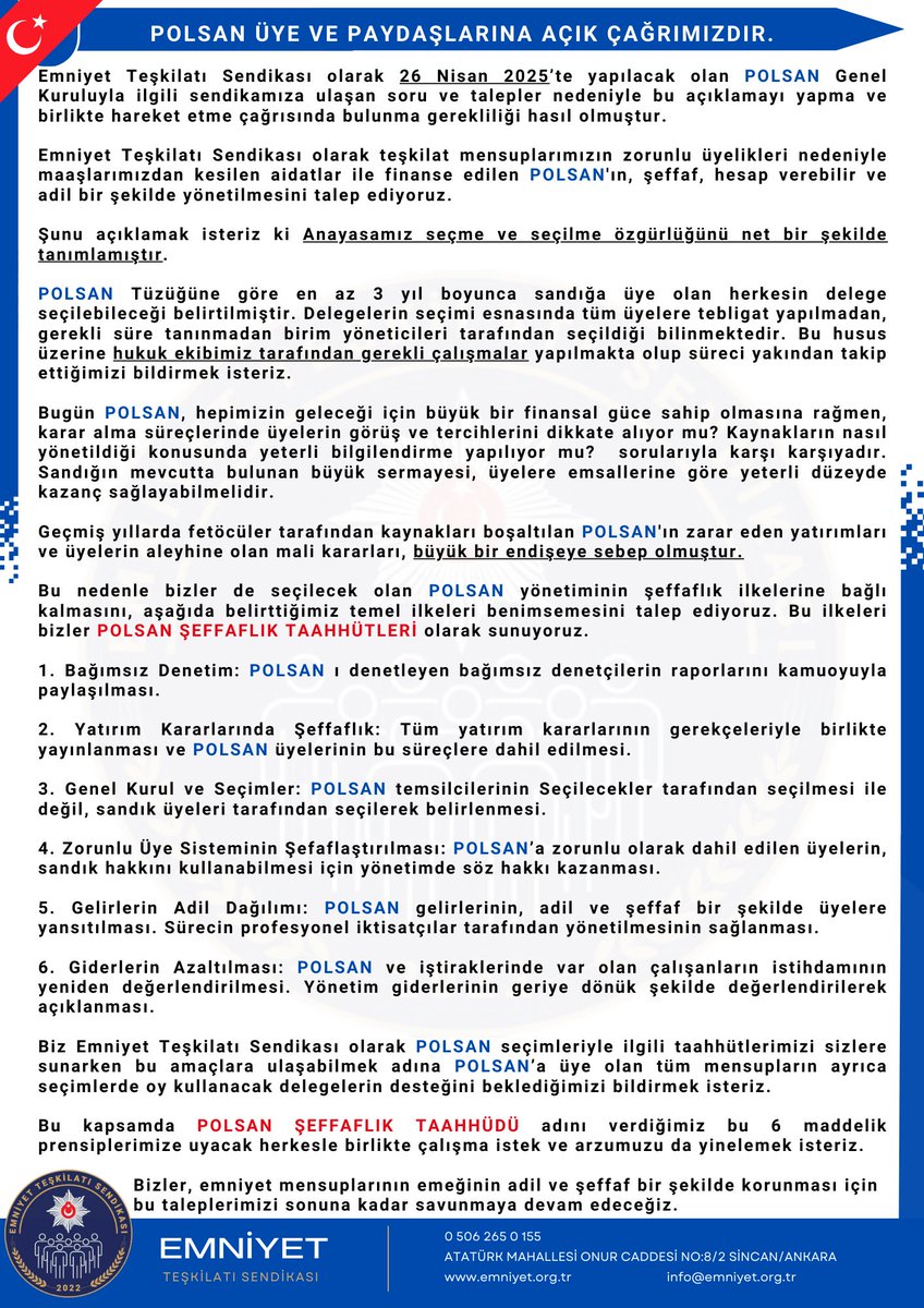 POLSAN Üye ve Paydaşlarına Açık Bildiri  

EMNİYET TEŞKİLATI SENDİKASI OLARAK POLSAN YÖNETİMİNE TALİBİZ !  

Emniyet Teşkilatı Sendikası olarak 26 Nisan 2025’te yapılacak olan POLSAN Genel Kuruluyla ilgili sendikamıza ulaşan soru ve talepler nedeniyle bu açıklamayı yapma ve