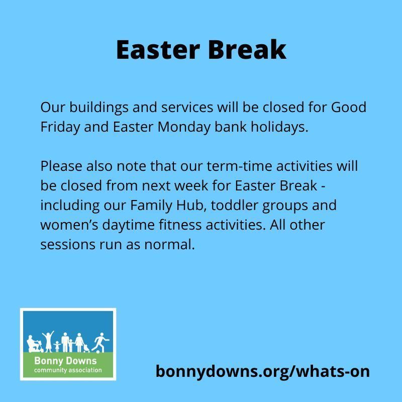 Easter Break Notice:
Our buildings and services will be closed for Good Friday and Easter Monday bank holidays. Our term-time activities will close from next week for Easter Break: Family Hub, toddler groups and women’s daytime fitness activities. 
See bonnydowns.org/whats-on