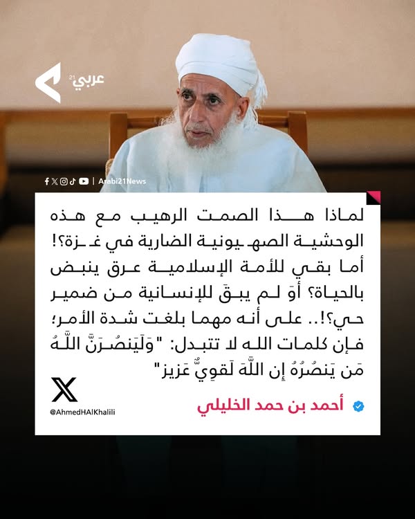 مفتي  سلطنة عمان أحمد بن حمد الخليلي: لماذا هذا الصمت الرهيب مع هذه الوحشيـة  الصهــ ـيونيـ.ـة الضارية في غـــزة؟! 
أما بقي للأمة الإسلاميـة عرق ينبض  بالحياة؟ أوَ لم يبقَ للإنسانية من ضمير حي؟!