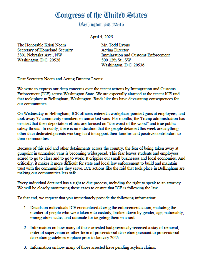 LynnwoodTimes's tweet photo. 🔥LARSEN, JAYAPAL, DELBENE, STRICKLAND, RANDALL, SMITH AND SCHRIER DEMAND ANSWERS FROM ICE ON BELLINGHAM RAID

@RepRickLarsen (WA-02), along with @RepJayapal  (WA-07), @RepDelBene  (WA-01), @RepStricklandWA  (WA-10), @RepEmilyRandall  (WA-06), Rep. @RepAdamSmith (WA-09) and @RepKimSchrier  (WA-08) have sent the following letter to ICE Acting Director Todd Lyons and DHS @Sec_Noem :

Dear Secretary Noem and Acting Director Lyons: 

We write to express our deep concerns over the recent actions by Immigration and Customs Enforcement (ICE) across Washington State. We are especially alarmed at the recent ICE raid that took place in Bellingham, Washington. Raids like this have devastating consequences for our communities. 

On Wednesday in Bellingham, ICE officers entered a workplace, pointed guns at employees, and took away 37 community members in unmarked vans. For months, the Trump administration has insisted that their deportation efforts are focused on “the worst of the worst” and true public safety threats. In reality, there is no indication that the people detained this week are anything other than dedicated parents working hard to support their families and positive contributors to their communities. 

Because of this raid and other detainments across the country, the fear of being taken away at gunpoint in unmarked vans is becoming widespread. This fear leaves students and employees scared to go to class and to go to work. It cripples our small businesses and local economies. And critically, it makes it more difficult for state and local law enforcement to build and maintain trust with the communities they serve. ICE actions like the raid that took place in Bellingham are making our communities less safe. 

Every individual detained has a right to due process, including the right to speak to an attorney. We will be closely monitoring these cases to ensure that ICE is following the law. 

To that end, we request that you immediately provide the following information:

1. Details on individuals ICE encountered during the enforcement action, including the number of people who were taken into custody, broken down by gender, age, nationality, immigration status, and rationale for targeting them in a raid. 
2. Information on how many of those arrested had previously received a stay of removal, order of supervision or other form of prosecutorial discretion pursuant to prosecutorial discretion guidelines in place prior to January 2017. 
3. Information on how many of those arrested have pending asylum claims. 
4. The manner in which ICE may or may not have collaborated with state and local law enforcement agencies.