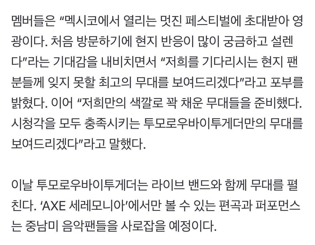 [article] tomorrow x together, the first ever k-pop group to perform at large-scale latin american festival

“tomorrow x together will become the first ever k-pop group to perform at the large-scale latin american music festival, ‘axe ceremonia’. 

the members said “it is an