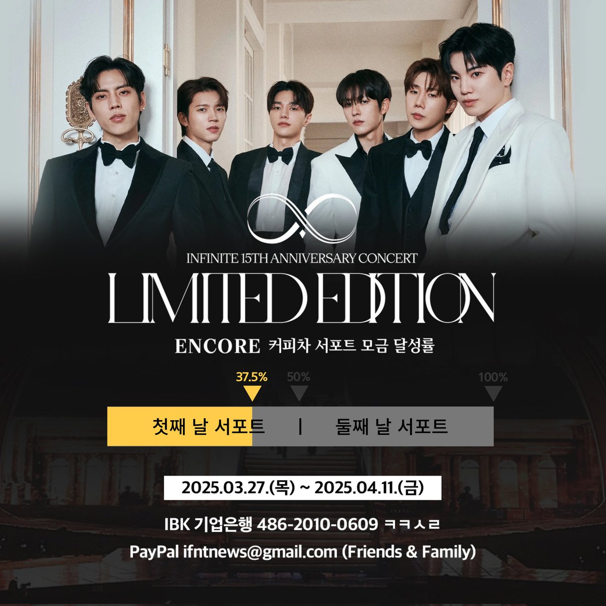 [📢] 2024-2025 INFINITE 
15TH ANNIVERSARY CONCERT :
'𝐋𝐈𝐌𝐈𝐓𝐄𝐃 𝐄𝐃𝐈𝐓𝐈𝐎𝐍' - 𝐄𝐍𝐂𝐎𝐑𝐄 커피차 서포트 모금 현황

🔥🔥 37.5% (양일 진행 기준) 🔥🔥

▪️ 모금 기간 : 2025.03.27 ~ 2025.04.11

▪️ 모금액에 맞추어 하루 또는 양일 서포트 진행 예정입니다.
▪️ 모금액은 '인스피릿'