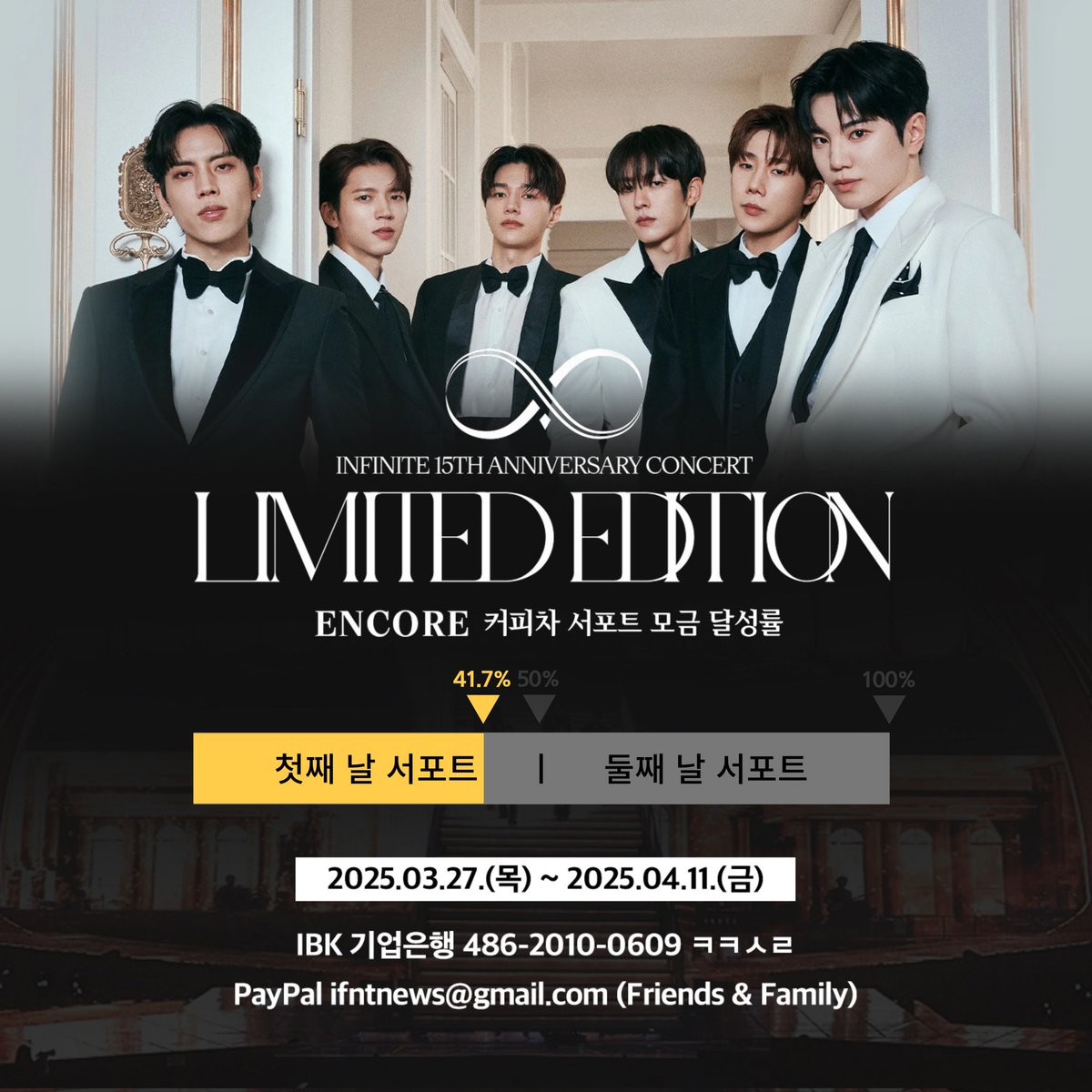 [📢] 2024-2025 INFINITE 
15TH ANNIVERSARY CONCERT :
'𝐋𝐈𝐌𝐈𝐓𝐄𝐃 𝐄𝐃𝐈𝐓𝐈𝐎𝐍' - 𝐄𝐍𝐂𝐎𝐑𝐄 커피차 서포트 모금 현황

🔥🔥 41.7% (양일 진행 기준) 🔥🔥

▪️ 모금 기간 : 2025.03.27 ~ 2025.04.11

▪️ 모금액에 맞추어 하루 또는 양일 서포트 진행 예정입니다.
▪️ 모금액은 '인스피릿'