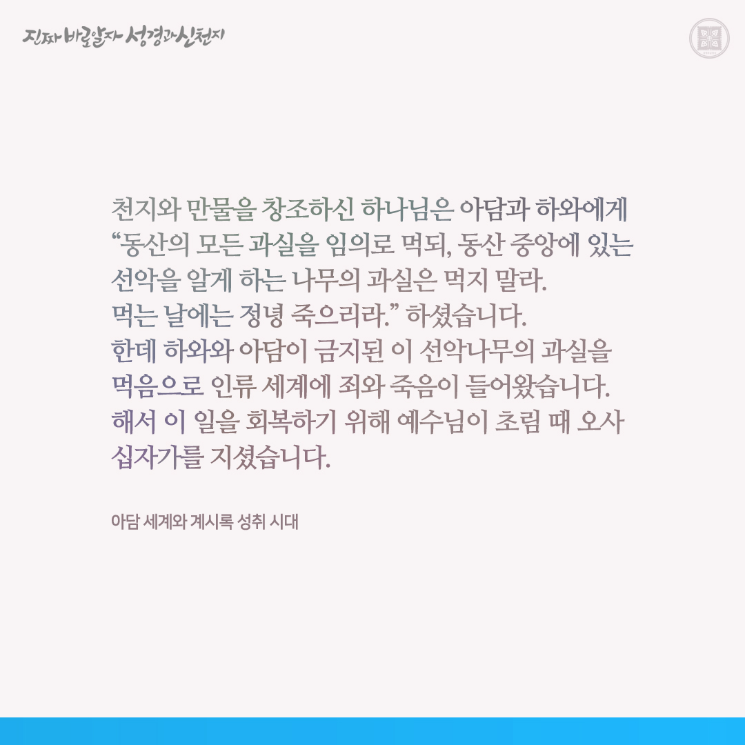 아담 세계와 계시록 성취 시대

천지와 만물을 창조하신 하나님은 아담과 하와에게 “동산의 모든 과실을 임의로 먹되, 동산 중앙에 있는 선악을 알게 하는 나무의 과실은 먹지 말라. 먹는 날에는 정녕 죽으리라.” 하셨습니다. 한데 하와와 아담이 금지된 이 선악나무의 과실을 먹음으로 인류 세계에