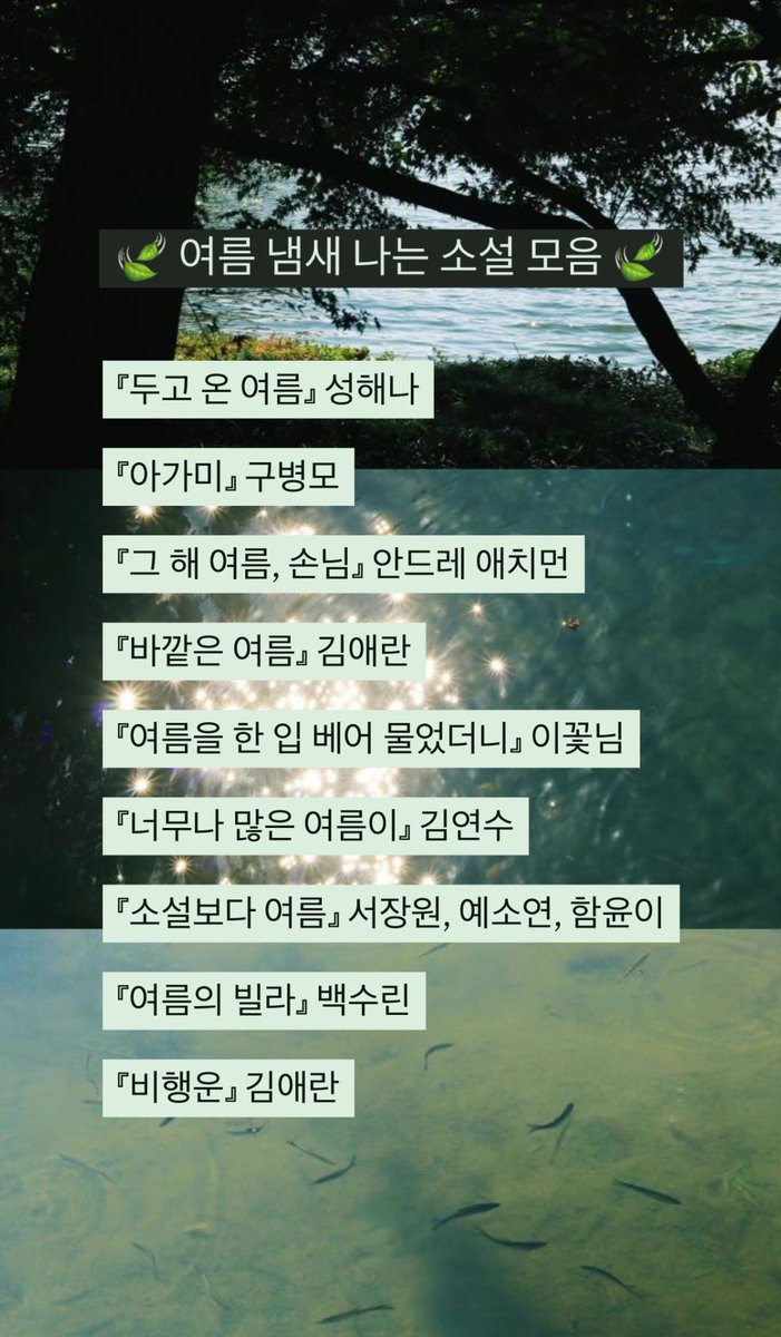 🍃여름 냄새 나는 소설 모음🍃

『두고 온 여름』 성해나
『아가미』 구병모
『그 해 여름, 손님』 안드레 애치먼
『바깥은 여름』 김애란
『여름을 한 입 베어 물었더니』 이꽃님
『너무나 많은 여름이』 김연수
『소설보다 여름』 서장원, 예소연, 함윤이
『여름의 빌라』 백수린
『비행운』 김애란