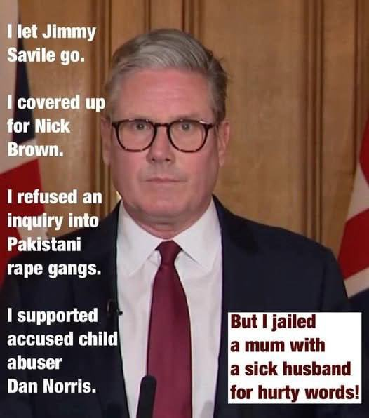 I let Jimmy Savile go.

I covered up for Nick Brown.

I refused an inquiry into Pakistani rape gangs.

I supported accused child abuser Dan Norris.

But I jailed a mum with a sick husband for hurty words!

Keir Starmer - UK PM