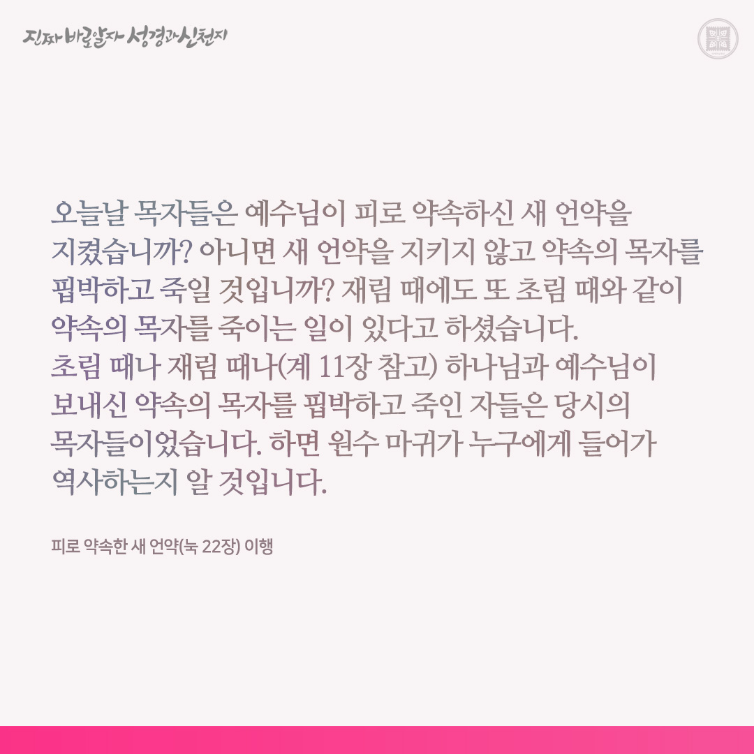 피로 약속한 새 언약(눅 22장) 이행

오늘날 목자들은 예수님이 피로 약속하신 새 언약을 지켰습니까? 아니면 새 언약을 지키지 않고 약속의 목자를 핍박하고 죽일 것입니까? 재림 때에도 또 초림 때와 같이 약속의 목자를 죽이는 일이 있다고 하셨습니다. 초림 때나 재림 때나(계 11장 참고) 하나님과