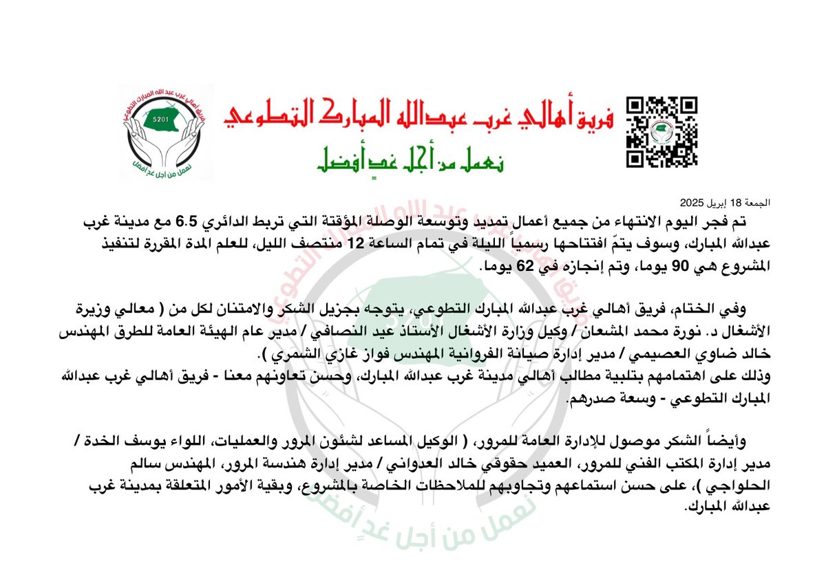 Q8Rayyan's tweet photo. الجمعة 18 إبريل 2025 

تم فجر اليوم الانتهاء من جميع أعمال تمديد وتوسعة الوصلة المؤقتة التي تربط الدائري 6.5 مع مدينة غرب عبدالله المبارك.

وسوف يتمّ افتتاحها رسمياً الليلة في تمام الساعة 12 منتصف الليل.

للعلم المدة المقررة لتنفيذ المشروع هي 90 يوما، وتم إنجازه في 62 يوما.

وفي الختام، فريق أهالي غرب عبدالله المبارك التطوعي، يتوجه بجزيل الشكر والامتنان لكل من:

- معالي وزيرة الأشغال د. نورة محمد المشعان
- وكيل وزارة الأشغال الأستاذ عيد النصافي
- مدير عام الهيئة العامة للطرق المهندس خالد ضاوي العصيمي
- مدير إدارة صيانة الفروانية المهندس فواز غازي الشمري

وذلك على اهتمامهم بتلبية مطالب أهالي مدينة غرب عبدالله المبارك، وحسن تعاونهم معنا - فريق أهالي غرب عبدالله المبارك التطوعي - وسعة صدرهم.

https://t.co/AGdbLN1OjB

وأيضاً الشكر موصول للإدارة العامة للمرور، على حسن استماعهم وتجاوبهم للملاحظات الخاصة بالمشروع، وبقية الأمور المتعلقة بمدينة غرب عبدالله المبارك.

- الوكيل المساعد لشئون المرور والعمليات، اللواء يوسف الخدة.
- مدير إدارة المكتب الفني للمرور، العميد حقوقي خالد العدواني.
- مدير إدارة هندسة المرور، المهندس سالم الحلواجي.

https://t.co/1cO5e0FAyr

https://t.co/ar02tNZ49M