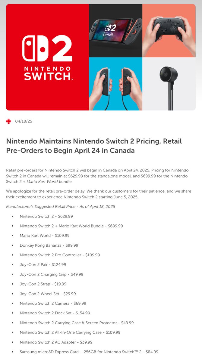 Lbabinz's tweet photo. Nintendo Maintains Nintendo Switch 2 Pricing, Retail Pre-Orders to Begin April 24 in Canada https://t.co/mlEuZsQ98o

Pricing info

Nintendo Switch 2 - $629.99
Nintendo Switch 2 + Mario Kart World Bundle - $699.99
Mario Kart World - $109.99
Donkey Kong Bananza - $99.99
Nintendo Switch 2 Pro Controller - $109.99
Joy-Con 2 Pair - $124.99
Joy-Con 2 Charging Grip - $49.99
Joy-Con 2 Strap - $19.99
Joy-Con 2 Wheel Set - $29.99
Nintendo Switch 2 Camera - $69.99
Nintendo Switch 2 Dock Set - $154.99
Nintendo Switch 2 Carrying Case & Screen Protector - $49.99
Nintendo Switch 2 All-In-One Carrying Case - $109.99
Nintendo Switch 2 AC Adapter - $39.99
Samsung microSD Express Card – 256GB for Nintendo Switch 2 - $84.99