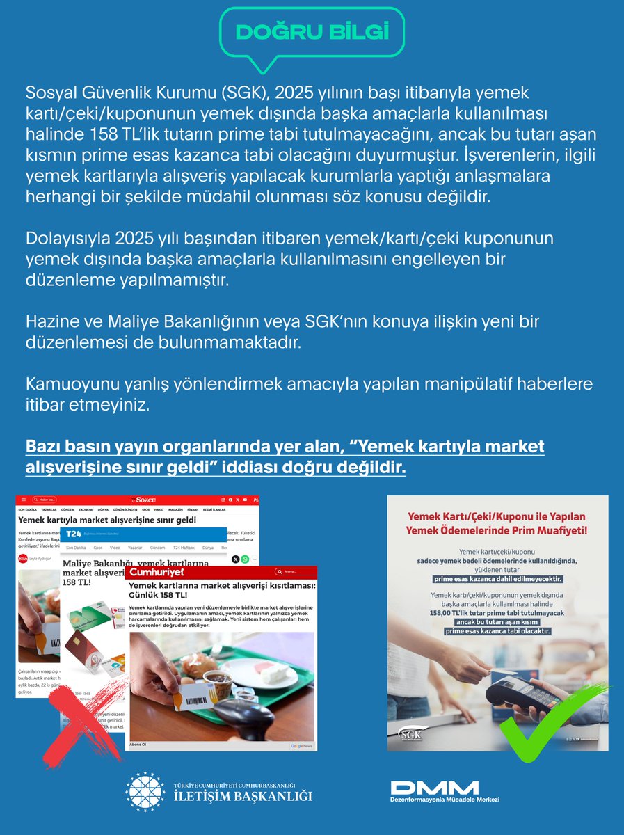 Bazı basın yayın organlarında yer alan, “Yemek kartıyla market alışverişine sınır geldi” iddiası doğru değildir.

Sosyal Güvenlik Kurumu (SGK), 2025 yılının başı itibarıyla yemek kartı/çeki/kuponunun yemek dışında başka amaçlarla kullanılması halinde 158 TL’lik tutarın prime tabi