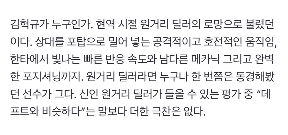 김혁규가 누구인가. 현역 시절 원거리 딜러의 로망으로 불렸던 이다. 상대를 포탑으로 밀어 넣는 공격적이고 호전적인 움직임, 한타에서 빛나는 빠른 반응 속도와 남다른 메카닉 그리고 완벽한 포지셔닝까지. 원거리 딜러라면 누구나 한 번쯤은 동경해봤던 선수가 그다. 신인 원거리 딜러가 들을 수
