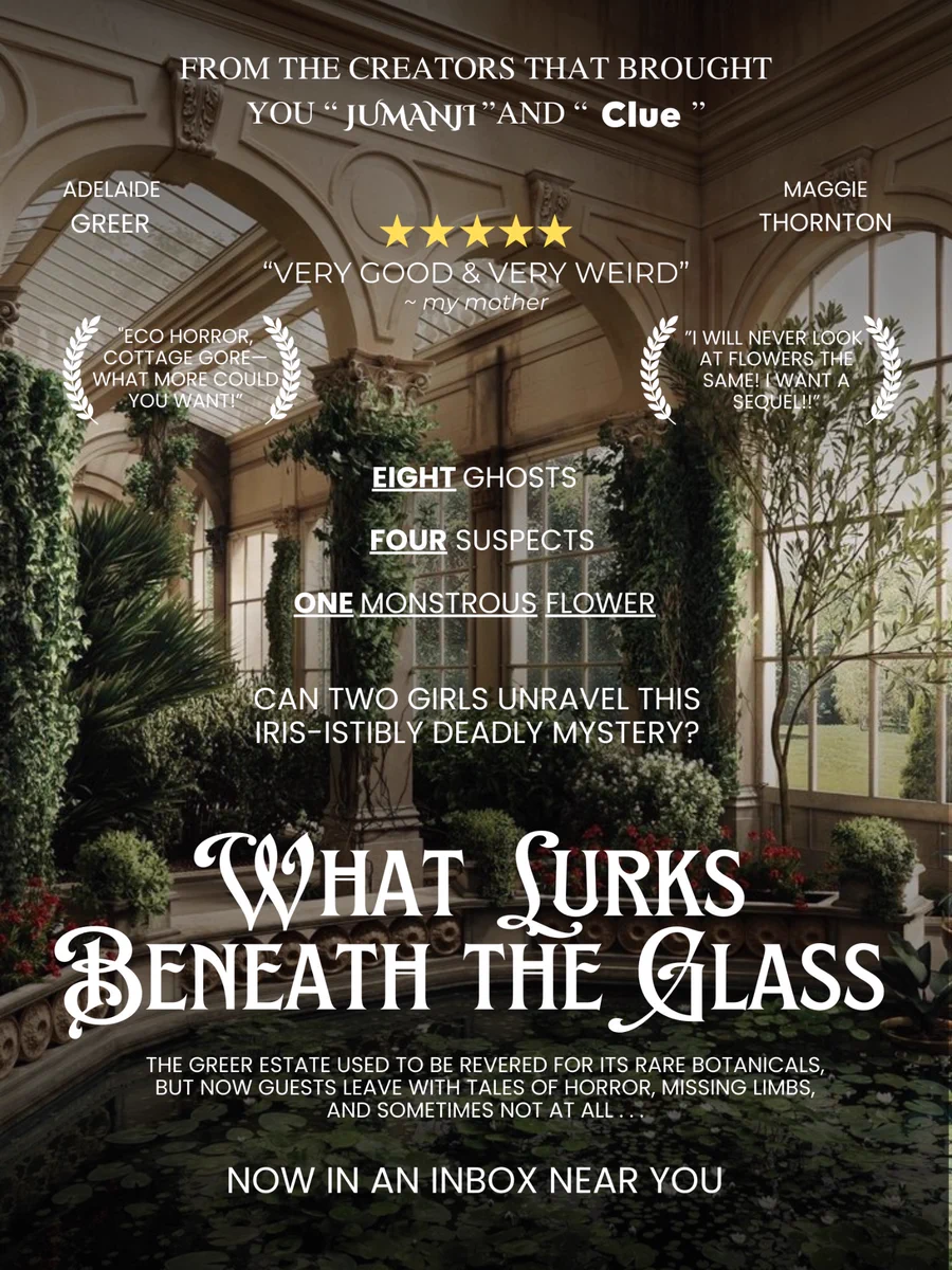 FROM THE CREATORS THAT BROUGHT YOU "JUMANJI "AND " Clue"

Featuring: ADELAIDE GREER & MAGGIE THORNTON

Reviews:
"VERY GOOD & VERY WEIRD"
~ my mother
“ECO HORROR, COTTAGE GORE WHAT MORE COULD YOU WANT!"
"I WILL NEVER LOOK AT FLOWERS THE SAME! [WANT A SEQUEL!!"

The pitch:
EIGHT GHOSTS
FOUR SUSPECTS
ONE MONSTROUS FLOWER
CAN TWO GIRLS UNRAVEL THIS IRIS-ISTIBLY DEADLY MYSTERY?

What Lurks Beneath the Glass
THE GREER ESTATE USED TO BE REVERED FOR ITS RARE BOTANICALS, BUT NOW GUESTS LEAVE WITH TALES OF HORROR, MISSING LIMBS, AND SOMETIMES NOT AT ALL

NOW IN AN INBOX NEAR YOU