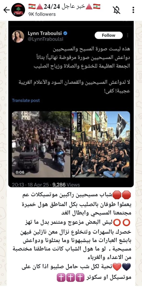 LynnTraboulsi's tweet photo. إلى القائمين على منصتي
 "خبر عاجل 24" 
و"CCLB 24/7 News":

أحذركم من المزايدة على إيماني المسيحي أو محاولة تحقيري. وصفي بأنني "أهز خصري" لا يمكن أن يصدر عن شخص يدعي المسيحية. من كتب هذا الخبر يناقض تعاليم المسيحية ويفتقر إلى الرقي، مما يعكس مستوى إعلامي هابط.

أحذركم من استغلال اسم المسيح والصليب لأغراضكم، ومن محاولاتكم الفاشلة لنشر صورة مغلوطة عن درب الصليب في يوم الجمعة العظيمة.

مرفق مع هذا المنشور صورتان تعكسان المسيرات المسيحية الحقيقية لدرب الصليب، بعيدًا عن أخباركم المغرضة. كما أقاوم الصور المتطرفة من أي دين، سأقاوم بقوة أكبر أي تشويه لديني. الجمعة العظيمة هي يوم سجود وتأمل وصلاة، وليست مناسبة للاستعراضات أو الحركات البهلوانية أو رفع الأعلام السوداء.

صورة المسيح هي صورة السلام والتواضع. اتركوا المسيح والصليب بعيدًا عن ألاعيبكم.